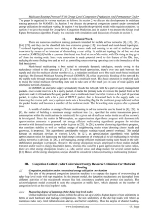 Multicast Routing Protocol With Group-Level Congestion Predection And Permanence Under
www.iosrjournals.org 43 | Page
The paper is organized in various sections as follows: In section 2 we discuss the developments in multicast
routing protocols for MANETs. In Section 3 we discuss the proposed congestion control under constrained
energy utilization for multicast routing. In section 4 we describe the proposed model with requisite notations. In
section 5 we give the model for Group level Congestion Prediction, and in section 6 we present the Group level
Egress Permanence algorithm. Finally, we conclude with simulations and discussion of results in section 7.
II. Related Work
There are numerous multicast routing protocols intended for mobile ad hoc networks [8], [13], [15],
[24], [29], and they can be classified into two extensive groups [13]: tree-based and mesh-based topologies.
Tree-based topologies generate trees starting at the source node and coming to an end at multicast group
associates by means of an intention of diminishing a cost utility. A multicast topology for ad hoc wireless
networks (AMRIS) [4] builds a common distributed tree fixed at one of the nodes, with IDs rising as they give
off from the starting node. Intra route renovation is made potential owed to this feature of the IDs, thus,
reducing the route finding time and as well as controlling route restoring operating cost to the immediacy of the
link breakdown.
Mesh-based multicasting is best suited to extremely dynamic topologies, merely owing to the
redundancy related to this approach [5], [7]. In mesh-based approaches, there's over one path between the
supply and also the multicast cluster members (i.e., a redundant multicast tree). One such mesh-based multicast
topology, On-Demand Multicast Routing Protocol (ODMRP) [5], relies on periodic flooding of the network by
the supply node through management packets to make a multicast mesh. This basic operation is employed each
to make the initial multicast forwarding state and to take care of the mesh just in case of node quality and
alternative network dynamics.
In ODMRP, an energetic supply sporadically floods the network with be a part of query management
packets. once a node receives a be a query packet, it marks the primary node it receives the packet from as the
upstream node it rebroadcasts the query packet. once a multicast cluster member receives a be a part of question
packet, it replies back with a be a part of REPLY packet, that is forwarded back to the supply node via
traversing the reverse path. every upstream node sets a forwarding flag for the multicast group indicated within
the packet header and becomes a member of the multicast mesh. The forwarding state expires after a planned
time.
A wealth of studies on energy-efficient multicasting in ad hoc networks can be found in [8], [29]. In
[9], the matter of building a minimum energy multicast tree (i.e., specified the entire transmission power
consumption within the multicast tree is minimized) for a given set of multicast nodes inside an ad hoc network
is investigated. Since the matter is NP-complete, an approximation algorithmic program with demonstrable
approximation assurance is proposed. An energy efficient multicasting algorithmic program for wireless
networks with fastened transmit power nodes is given in [25]. In [26], a passive clusturing algorithmic program,
that considers stability as well as residual energy of neighbouring nodes when choosing cluster heads and
gateways, is proposed. This algorithmic considerably reduces routing-related control overhead. This model
focuses on multicast services in wireless LANs. In [27], an approximation algorithmic with definite
approximation ratios for decreasing the total energy consumption of treebased all-to-all multicasting in wireless
ad hoc networks is devised. In [28], a self-managing, energy-efficient multicast routing suite based on the self-
stabilization paradigm is proposed. However, the energy dissipation models employed in these studies include
transmit and/or receive energy dissipation terms, whereas this could be a good approximation for some radios,
there are other energy dissipation modes (i.e., idle, carrier sense, and sleep modes) for several current radios
[14]. Hence, all the energy dissipation sources should be considered when constructing a multicasting protocol.
III. Congestion Control Under Constrained Energy Resource Utilization For Multicast
Routing
3.1 Congestion prediction under constrained energy utilization mechanism
The aim of the proposed congestion detection machine is to capture the degree of overcrowding at
relay hop level node with top precision. In the present model, the detection mechanisms are decoupled from
different activities of the mackintosh stratum like link consistency analysis and protect size analysis. The
acknowledgment model extended to note the congestion at traffic level, which depends on the number of
congestion levels at the relay hop level node.
3.1.1 Measuring degree of jamming of the Relay hop level node:
Unlike traditional networks, nodes within the ad hoc set-up exhibit a higher degree of non uniformity in
terms of each hardware and package configurations. The non uniformity of the die hop nodes will reflect as
numerous radio vary, limit retransmission add up, and barrier capability. Thus the degree of channel loading,
 