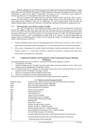 Multicast Routing Protocol With Group-Level Congestion Predection And Permanence Under
www.iosrjournals.org 44 | Page
packet drop rate, and therefore the quantity of buffer utilization at the relay hop height node may be a least
combination to search out the degree of obstruction. The usage of those 3 determined values supports to
decouple the obstructive live development from further Mac layer behavior.
The level of channel load, packet drop rate and level of buffer method collectively offer a scope to
imagine the overcrowding, causing unfortunate magnitude relation between crash and retransmission count up.
Once retransmissions peculiar to crash rate are significantly low, then resolution delay of die hop node can
augment proportionately, that escort to obstructive and replicate as blockage attributable to safeguard run over.
3.1.2 Measuring degree of congestion at path level traffic
The scale of congestion at each neighbor hop helps to form the extent of obstruction at path level
transfer from supply to target node. Each relay hop level node takes delivery of the degree of overcrowding
from its entry point. Since the explanation node, that is the last node of the direction-finding path doesn't reply,
the target node initiates to assess the quantity of overcrowding at path level traffic. The periodic updates of
overcrowding position at every corresponding hop height node to its successor in direction-finding path are
notably energy overwhelming activity. Hence to avoid wasting the energy, the interference update approach
decide 2 restricted actions as follows:
1. Amount of blocking ( )c id h at go by on the jump phase node ih will be sent to its heir 1ih if the „ ( )c id h ‟ is
larger than the node height obstacle threshold ( )cd  . So the power protect due to restrictive transmission.
2. If the extent of jamming at the corridor altitude interchange ( )cd rp that traditional by nodule ih from its
entrance inventor 1ih is lesser than ( )c id h then it inform the ( )cd rp else it remnants same, hence force
conserve due to prevention of ( )cd rp inform.
IV. Congestion Prediction And Permanence Under Constrained Energy Utilization
Mechanism
The packet dropping often occurs in Manet‟s. The reason for this packet dropping is as below
o Transmission Link failure.
o Inferred transmission due to flooded input that leads Ingress receiving strength to be low. This can be
claimed as packet dropping due to jamming at routing.
Here we divide the network in to groups, for each group, group leader will be selected and then the level of
congestion will be calculated in two stages as below
 The level of congestion within the Multicast-group stage.
 The level of congestion in various Multicast-group stages.
With this the resource level cost may be reduced and the energy required may be regulated.
3.2 Notations used in the proposed model
Multicast- group A physical area, which is the division of favored mobile ad hoc association
ICEA Intra level congestion Evaluation Algorithm
IERA Intra level Egress Regularization Algorithm
ERA Egress Regularization Algorithm
DPG Distance Power Gradient
EIL Ingress inferred Loss
LFL Link Failure Loss
IRS Ingress receives strength
IRSp Present Ingress receives strength
IRSe Expected Ingress Receiving Strength
RP Routing path
dtn Delay time at node n
N Number of nodes in entire network
Zni Number of nodes in a Multicast-group i
zhi Multicast-group head of the th
i Multicast-group
zh'i Reserved Multicast-group head of the th
i Multicast-group
Zc Current Multicast-group in the hierarchy
Zp Preceding Multicast-group to the current Multicast-group cZ in the hierarchy
Zf Following Multicast-group to the current Multicast-group cZ in hierarchy
Zi
th
i Multicast-group in the routing path
 