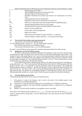 Multicast Routing Protocol With Group-Level Congestion Predection And Permanence Under
www.iosrjournals.org 45 | Page
nz Multicast-group of the node n
Z MaximumMulticast-group level Transmission Load
n Maximum Node level Transmission Load
T Predefined Threshold that represents gap between two transmissions at one hop
level
t Actual gap between last two transmissions
et Elapsed time since previous transmission at one hop level
T
IRSζ Maximum average ingress receiving strength observed for predefined gap T
' Standard sloping threshold of the receiving strength
ceIRS Estimated maximum ingress receiving strength at current interval
rIRS ingress receiving strength ratio
crIRS Current input receiving strength ratio
nBT Buffer time at node n
izdil Multicast-group level degree of ingress load, here i is a group id.
kndil Node level degree of ingress load, here k is the node id of the groupi
3.3 Network and Node activities under projected protocol
The network is to be divided into Multicast-groups
For every Multicast-group i where i=1,2,…|Z| (|Z| is total number of groups)
Select Multicast-group-head for each Multicast-group i
Find maximum transmission load nζ for every Multicast-group i
By using nζ of each Multicast-group measure the maximum transmission load for the whole network.
3.4 Splitting the network into Multicast-groups
We choose to the approach described by Mohammad M. Qabajeh et al [8]. The ad hoc network region
is partitioned into equal size groups and it must be known to all the nodes participating in the network. The
hexagon is chosen as the group shape as it can cover a two-dimensional region completely without any overlap
and also it enables communication with more neighbors. The transmission range of a node is denoted as R and
the side length of hexagon as L. The connection between R and L is set as L = R/2 by which each two nodes
inside the group can communicate with each other directly.
Every Multicast-group has a Multicast-group identity (zid), Multicast-group head (zh) and Multicast-
group head reserve ( '
zh ). The zh node maintains information about all the nodes in a Multicast-group with their
positions and IDs. Also, it is responsible to maintain information about the group heads of the neighboring
Multicast-groups as shown in the figure 1. The duty of CLB node is to keep a copy of the data stored at the zh in
order not to be lost when the zh node is off or moving the Multicast-group. By knowing the coordinates of a
node position,nodes can perform our self-mapping algorithm of their physical locations onto the present
Multicast-group and calculate its zid easily. Figure 1 shows the general summary of the network architecture.
3.5 Selecting Multicast-group-Heads
A Multicast-group-Head selection occurs basis on the following terms:
I. Node position: A node in the location p that is close to the center of the multicast group is most
favorable to act as Multicast-group head.
II. Energy level: A node with maximum energy level e is preferable to act as Multicast-group head.
III. Computational capability: The node with high computational ability c is optimal to act as a Multicast-
group Head.
IV. Mobility: The node with less mobility m is acceptable to act as a zone head.
Each node of the Multicast-group broadcasts its( , , , )p e c m . The node which has all the above ( , , , )p e c m
metrics is declared itself as group headzh. The next optimal node in the series becomes the reserve Multicast-
group head '
zh .
 