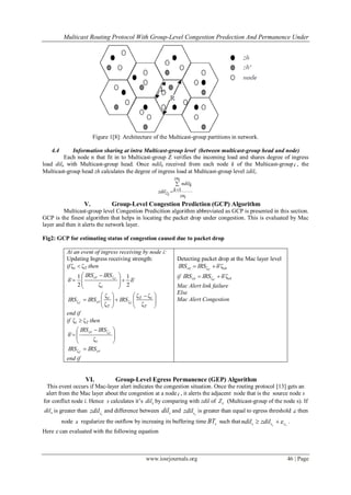 Multicast Routing Protocol With Group-Level Congestion Predection And Permanence Under
www.iosrjournals.org 46 | Page
Figure 1[8]: Architecture of the Multicast-group partitions in network.
4.4 Information sharing at intra Multicast-group level (between multicast-group head and node)
Each node n that fit in to Multicast-group Z verifies the incoming load and shares degree of ingress
load diln with Multicast-group head. Once ndilk received from each node k of the Multicast-groupi , the
Multicast-group head zh calculates the degree of ingress load at Multicast-group level zdili.
1
zni
ndilk
kzdilzi zni


V. Group-Level Congestion Prediction (GCP) Algorithm
Multicast-group level Congestion Predicition algorithm abbreviated as GCP is presented in this section.
GCP is the finest algorithm that helps in locating the packet drop under congestion. This is evaluated by Mac
layer and then it alerts the network layer.
Fig2: GCP for estimating status of congestion caused due to packet drop
At an event of ingress receiving by node i:
Updating Ingress receiving strength:
if Tt ζζ  then
'δ
2
1
ζ2
1
'δ
ζ







 

t
cr T
IRSIRS





 







T
tT
T
t
cr TT
IRSIRSIRS
ζ
ζζ
ζ
ζ
ζζ
end if
if Tt ζζ  then







 

t
cr T
IRSIRS
ζ
'δ
ζ
crIRSIRS T
ζ
end if
Detecting packet drop at the Mac layer level
etce T
IRSIRS ζ'δζ 
if etce T
IRSIRS ζ'δζ 
Mac Alert link failure
Else
Mac Alert Congestion
VI. Group-Level Egress Permanence (GEP) Algorithm
This event occurs if Mac-layer alert indicates the congestion situation. Once the routing protocol [13] gets an
alert from the Mac layer about the congestion at a nodei , it alerts the adjacent node that is the source node s
for conflict node i. Hence s calculates it‟s sdil by comparing with zdil of cZ (Multicast-group of the node s). If
sdil is greater than czzdil and difference between sdil and zszdil is greater than equal to egress threshold  then
node s regularize the outflow by increaing its buffering time sBT such that z zs s sndil zdil   .
Here  can evaluated with the following equation
 