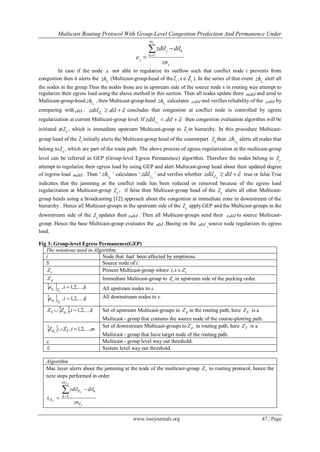 Multicast Routing Protocol With Group-Level Congestion Predection And Permanence Under
www.iosrjournals.org 47 | Page
1
jzn
j k
k
j
j
zdil dil
zn
 



In case if the node s not able to regularize its outflow such that conflict node i prevents from
congestion then it alerts the
zszh (Multicast-group-head of the cZ , cs Z ). In the series of that event
czzh alert all
the nodes in the group.Thus the nodes those are in upstream side of the source node s in routing way attempt to
regularize their egress load using the above method in this section. Then all nodes update there ndil and send to
Multicast-group-head
czzh , then Multicast-group-head
czzh calculates zdil and verifies reliability of the zdil by
comparing with dil .
cZzdil dil   concludes that congestion at conflict node is controlled by egress
regularization at current Multicast-group level. If
czzdil dil   then congestion evaluation algorithm will be
initiated at pZ , which is immediate upstream Multicast-group to cZ in hierarchy. In this procedure Multicast-
group head of the cZ initially alerts the Multicast-group head of the counterpart pZ then pzzh alerts all nodes that
belong to pZ , which are part of the route path. The above process of egress regularization at the multicast-group
level can be referred as GEP (Group-level Egress Permanence) algorithm. Therefore the nodes belong to pZ
attempt to regularize their egress load by using GEP and alert Multicast-group head about their updated degree
of ingress load ndil . Then „ pzzh ‟ calculates „ pzzdil ‟ and verifies whether pZzdil dil   true or false.True
indicates that the jamming at the conflict node has been reduced or removed because of the egress load
regularization at Multicast-group pZ , if false then Multicast-group head of the pZ alerts all other Multicast-
group heads using a broadcasting [12] approach about the congestion at immediate zone in downstream of the
hierarchy . Hence all Multicast-groups in the upstream side of the pZ apply GEP and the Multicast-groups in the
downstream side of the pZ updates their zdil . Then all Multicast-groups send their zdil to source Multicast-
group. Hence the base Multicast-group evaluates the dil .Basing on the dil ,source node regularizes its egress
load.
Fig 3: Group-level Egress Permanence(GEP)
The notations used in Algorithm:
i Node that had been affected by emptiness.
S Source node of i.
cZ Present Multicast-group where cZsi ,
pZ Immediate Multicast-group to cZ in upstream side of the pecking order.
  kin
c
i Zu ,...,2,1,  All upstream nodes to s.
  kin
c
i Zd ,...,2,1,  All downstream nodes to s.
  kiZZ iuS ,...,2,1,  Set of upstream Multicast-groups to pZ in the routing path, here SZ is a
Multicast - group that contains the source node of the course-plotting path.
  miZZ Tdi
,...,2,1, 
Set of downstream Multicast-groups to pZ in routing path, here TZ is a
Multicast - group that have target node of the routing path.
 Multicast - group level way out threshold.
ε System level way out threshold.
Algorithm
Mac layer alerts about the jamming at the node of the multicast-group cZ to routing protocol, hence the
next steps performed in order
C
CZ
C
C
Z
k
zn
k
Z
Z
zn
dilzdil 

1
ε
 