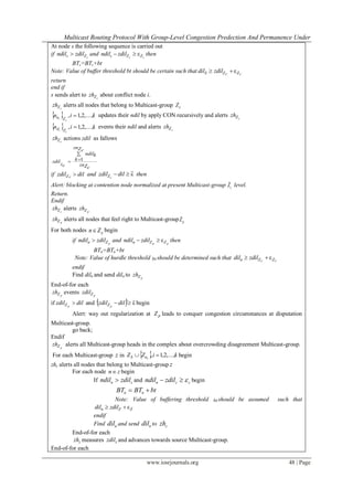 Multicast Routing Protocol With Group-Level Congestion Predection And Permanence Under
www.iosrjournals.org 48 | Page
At node s the following sequence is carried out
if cZs zdilndil  and cc ZZs zdilndil ε then
BTs=BTs+bt
Note: Value of buffer threshold bt should be certain such that CC ZZS zdildil ε
return
end if
s sends alert to cZzh about conflict node i.
cZzh alerts all nodes that belong to Multicast-group cZ
  kin
c
i Zu ,...,2,1,  updates their ndil by apply CON recursively and alerts cZzh
  kin
c
i Zd ,...,2,1,  events their ndil and alerts cZzh
cZzh actions zdil as fallows
1
znZc
ndilk
kzdil
z znc Zc


if dilzdil cZ  and εdilzdil cZ then
Alert: blocking at contention node normalized at present Multicast-group cZ level.
Return.
Endif
cZzh alerts pZzh
pZzh alerts all nodes that feel right to Multicast-group pZ
For both nodes pn Z begin
if pZn zdilndil  and pp ZZn zdilndil ε then
BTn=BTn+bt
Note: Value of hurdle threshold bt should be determined such that CC ZZn zdildil ε
endif
Find diln and send diln to pZzh
End-of-for each
pZzh events pZzdil
if dilzdil pZ  and   εdilzdil pZ begin
Alert: way out regularization at pZ leads to conquer congestion circumstances at disputation
Multicast-group.
go back;
Endif
pZzh alerts all Multicast-group heads in the complex about overcrowding disagreement Multicast-group.
For each Multicast-group z in   kiZZ iuS ,...,2,1,  begin
zhz alerts all nodes that belong to Multicast-group z
For each node zn begin
If n zndil zdil and n z zndil zdil   begin
n nBT BT bt 
Note: Value of buffering threshold bt should be assumed such that
ZZn zdildil ε
endif
Find ndil and send ndil to zzh
End-of-for each
zzh measures zzdil and advances towards source Multicast-group.
End-of-for each
 