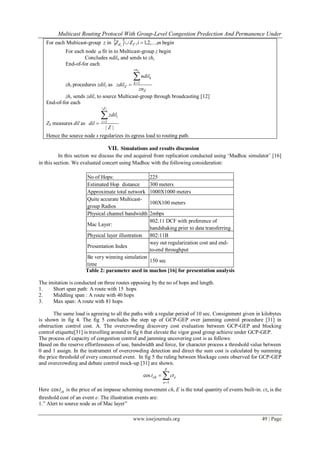 Multicast Routing Protocol With Group-Level Congestion Predection And Permanence Under
www.iosrjournals.org 49 | Page
For each Multicast-group z in   miZZ Tdi
,...,2,1,  begin
For each node n fit in to Multicast-group z begin
Concludes ndiln and sends to zhz
End-of-for each
zhz procedures zdilz as
Z
zn
k
k
Z
zn
ndil
zdil
Z

 1
zhz sends zdilz to source Multicast-group through broadcasting [12]
End-of-for each
ZS measures dil as
||
||
1
Z
zdil
dil
Z
i
i

Hence the source node s regularizes its egress load to routing path.
VII. Simulations and results discussion
In this section we discuss the end acquired from replication conducted using „Madhoc simulator‟ [16]
in this section. We evaluated concert using Madhoc with the following consideration:
No of Hops: 225
Estimated Hop distance 300 meters
Approximate total network 1000X1000 meters
Quite accurate Multicast-
group Radios
100X100 meters
Physical channel bandwidth 2mbps
Mac Layer:
802.11 DCF with preference of
handshaking prier to data transferring
Physical layer illustration 802:11B
Presentation Index
way out regularization cost and end-
to-end throughput
Be very winning simulation
time
150 sec
Table 2: parameter used in machos [16] for presentation analysis
The imitation is conducted on three routes opposing by the no of hops and length.
1. Short span path: A route with 15 hops
2. Middling span : A route with 40 hops
3. Max span: A route with 81 hops
The same load is agreeing to all the paths with a regular period of 10 sec. Consignment given in kilobytes
is shown in fig 4. The fig 5 concludes the step up of GCP-GEP over jamming control procedure [31] in
obstruction control cost. A. The overcrowding discovery cost evaluation between GCP-GEP and blocking
control etiquette[31] is travelling around in fig 6 that elevate the vigor good group achieve under GCP-GEP.
The process of capacity of congestion control and jamming uncovering cost is as follows:
Based on the reserve effortlessness of use, bandwidth and force, for character process a threshold value between
0 and 1 assign. In the instrument of overcrowding detection and direct the sum cost is calculated by summing
the price threshold of every concerned event. In fig 5 the ruling between blockage costs observed for GCP-GEP
and overcrowding and debate control mock-up [31] are shown.


E
e
ech ctt
1
cos
Here cos cht is the price of an impasse scheming movement ch, E is the total quantity of events built-in. cte is the
threshold cost of an event e. The illustration events are:
1.” Alert to source node as of Mac layer”
 