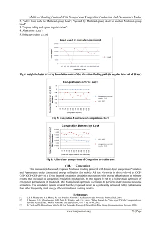 Multicast Routing Protocol With Group-Level Congestion Predection And Permanence Under
www.iosrjournals.org 50 | Page
2. “Alert from node to Multicast-group head”, “spread by Multicast-group skull to another Multicast-group
head”
3. “Ingress ruling and egress regularization”.
4. Alert about )( ic hd
5. Bring up to date )(rpdc
Fig 4: weight in bytes drive by foundation node of the direction-finding path (in regular interval of 10 sec)
Fig 5: Congestion Control cost comparison chart
Fig 6: A line chart comparison of Congestion detection cost
VIII. Conclusion
This manuscript discussed proposed Multicast routing protocol with Group-level congestion Prediction
and Permanence under constrained energy utilization for mobile Ad hoc Networks in short referred as GCP-
GEP. GCP-GEP derived a Cross layered congestion detection mechanism with energy effectiveness as primary
criteria that included as congestion prediction mechanism. In this regard it opt to a hierarchical approach of
congestion permanence of predicted. This hierarchical approach is efficient to perform under minimal resource
utilization. The simulation results evident that the proposed model is significantly delivered better performance
than other frequently cited energy efficient multicast routing models.
References
[1] C.S.R. Murthy and B.S. Manoj, Ad Hoc Wireless Networks: Architectures and Protocols. Prentice Hall, 2004.
[2] J. Janssen, D.D. Vleeschauwer, G.H. Petit, R. Windey, and J.M. Leroy, “Delay Bounds for Voice over IP Calls Transported over
Satellite Access Links,” Mobile Networks and Applications, vol. 7, pp. 79-89, 2002.
[3] B. Tavli and W. Heinzelman, Mobile Ad Hoc Networks: Energy- Efficient Real-Time Group Communications. Springer, 2006.
 