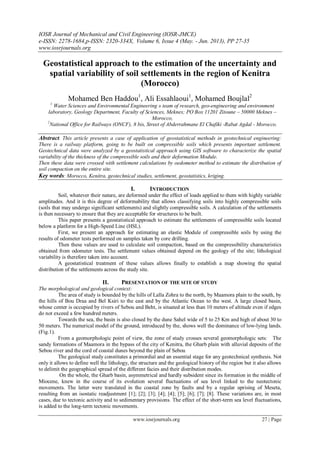 IOSR Journal of Mechanical and Civil Engineering (IOSR-JMCE)
e-ISSN: 2278-1684,p-ISSN: 2320-334X, Volume 6, Issue 4 (May. - Jun. 2013), PP 27-35
www.iosrjournals.org
www.iosrjournals.org 27 | Page
Geostatistical approach to the estimation of the uncertainty and
spatial variability of soil settlements in the region of Kenitra
(Morocco)
Mohamed Ben Haddou1
, Ali Essahlaoui1
, Mohamed Boujlal2
1
Water Sciences and Environmental Engineering » team of research, geo-engineering and environment
laboratory, Geology Department, Faculty of Sciences, Meknes; PO Box 11201 Zitoune – 50000 Meknes –
Morocco,
2
National Office for Railways (ONCF), 8 bis, Street of Abderrahmane El Chafiki -Rabat Agdal - Morocco.
Abstract. This article presents a case of application of geostatistical methods in geotechnical engineering:
There is a railway platform, going to be built on compressible soils which presents important settlement.
Geotechnical data were analyzed by a geostatistical approach using GIS software to characterize the spatial
variability of the thickness of the compressible soils and their deformation Module.
Then these data were crossed with settlement calculations by oedometer method to estimate the distribution of
soil compaction on the entire site.
Key words: Morocco, Kenitra, geotechnical studies, settlement, geostatistics, kriging.
I. INTRODUCTION
Soil, whatever their nature, are deformed under the effect of loads applied to them with highly variable
amplitudes. And it is this degree of deformability that allows classifying soils into highly compressible soils
(soils that may undergo significant settlements) and slightly compressible soils. A calculation of the settlements
is then necessary to ensure that they are acceptable for structures to be built.
This paper presents a geostatistical approach to estimate the settlements of compressible soils located
below a platform for a High-Speed Line (HSL).
First, we present an approach for estimating an elastic Module of compressible soils by using the
results of odometer tests performed on samples taken by core drilling.
Then these values are used to calculate soil compaction, based on the compressibility characteristics
obtained from odometer tests. The settlement values obtained depend on the geology of the site; lithological
variability is therefore taken into account.
A geostatistical treatment of these values allows finally to establish a map showing the spatial
distribution of the settlements across the study site.
II. PRESENTATION OF THE SITE OF STUDY
The morphological and geological context:
The area of study is bounded by the hills of Lalla Zohra to the north, by Maamora plain to the south, by
the hills of Bou Draa and Bel Ksiri to the east and by the Atlantic Ocean to the west. A large closed basin,
whose center is occupied by rivers of Sebou and Beht, is situated at less than 10 meters of altitude even if edges
do not exceed a few hundred meters.
Towards the sea, the basin is also closed by the dune Sahel wide of 5 to 25 Km and high of about 30 to
50 meters. The numerical model of the ground, introduced by the, shows well the dominance of low-lying lands.
(Fig.1).
From a geomorphologic point of view, the zone of study crosses several geomorphologic sets: The
sandy formations of Maamora in the bypass of the city of Kenitra, the Gharb plain with alluvial deposits of the
Sebou river and the cord of coastal dunes beyond the plain of Sebou
The geological study constitutes a primordial and an essential stage for any geotechnical synthesis. Not
only it allows to define well the lithology, the structure and the geological history of the region but it also allows
to delimit the geographical spread of the different facies and their distribution modes.
On the whole, the Gharb basin, asymmetrical and hardly subsident since its formation in the middle of
Miocene, knew in the course of its evolution several fluctuations of sea level linked to the neotectonic
movements. The latter were translated in the coastal zone by faults and by a regular uprising of Meseta,
resulting from an isostatic readjustment [1]; [2]; [3]; [4]; [4]; [5]; [6]; [7]; [8]. These variations are, in most
cases, due to tectonic activity and to sedimentary provisions. The effect of the short-term sea level fluctuations,
is added to the long-term tectonic movements.
 