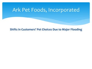 6%
15%
6%
6%
34%
2%
6%
0%
25%
Percentages Post Flood Pets
Green Alligators
Long-necked Geese
Humpty-back Camels
Chimpanzees
Cats
Rats
Elephants
Unicorns
Other
3%
10%
15%
14%
29%
5%
8%
10%
6%
Percentages Antediluvian Pets
Green Alligators
Long-necked Geese
Humpty-back Camels
Chimpanzees
Cats
Rats
Elephants
Unicorns
Other
Ark Pet Foods, Incorporated
Shifts in Customers’ Pet Choices Due to Major Flooding
Percentages Antediluvian Pets Percentages Post Flood Pets
 