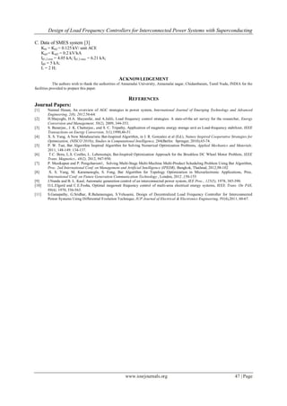 Design of Load Frequency Controllers for Interconnected Power Systems with Superconducting
www.iosrjournals.org 47 | Page
C. Data of SMES system [3]
K01 = K02 = 0.125 kV/ unit ACE
Kid1= Kid2 = 0.2 kV/kA
Id1,2 min = 4.05 kA; Id1,2 max = 6.21 kA;
Id0 = 5 kA;
L = 2 H;
ACKNOWLEDGEMENT
The authors wish to thank the authorities of Annamalai University, Annamalai nagar, Chidambaram, Tamil Nadu, INDIA for the
facilities provided to prepare this paper.
REFERENCES
Journal Papers:
[1] Naimul Hasan, An overview of AGC strategies in power system, International Journal of Emerging Technology and Advanced
Engineering, 2(8), 2012,56-64.
[2] H.Shayeghi, H.A. Shayanfar, and A.Jalili, Load frequency control strategies: A state-of-the art survey for the researcher, Energy
Conversion and Management, 50(2), 2009, 344-353.
[3] S. Banerjee., J. K. Chatterjee., and S. C. Tripathy, Application of magnetic energy storage unit as Load-frequency stabilizer, IEEE
Transactions on Energy Conversion, 5(1),1990,46-51.
[4] X. S. Yang, A New Metaheuristic Bat-Inspired Algorithm, in J. R. Gonzalez et al (Ed.), Nature Inspired Cooperative Strategies for
Optimization, (NISCO 2010)), Studies in Computational Intelligence, 284(Berlin: Springer, 2010),65-74.
[5] P. W. Tsai, Bat Algorithm Inspired Algorithm for Solving Numerical Optimization Problems, Applied Mechanics and Materials.
2011, 148-149: 134-137.
[6] T.C. Bora, L.S. Coelho, L. Lebensztajn, Bat-Inspired Optimization Approach for the Brushless DC Wheel Motor Problem, IEEE
Trans. Magnetics., 48(2), 2012, 947-950.
[7] P. Musikapun and P. Pongcharoen1, Solving Multi-Stage Multi-Machine Multi-Product Scheduling Problem Using Bat Algorithm,
Proc. 2nd International Conf. on Management and Artificial Intelligence (IPEDR), Bangkok, Thailand, 2012,98-102
[8] X. S. Yang, M. Karamanoglu, S. Fong, Bat Algorithm for Topology Optimization in Microelectronic Applications, Proc.
International Conf. on Future Generation Communication Technology , London, 2012 ,150-155
[9] J.Nanda and B. L. Kaul, Automatic generation control of an interconnected power system, IEE Proc., 125(5), 1978, 385-390.
[10] O.L.Elgerd and C.E.Fosha, Optimal megawatt frequency control of multi-area electrical energy systems, IEEE Trans. On PAS,
89(4), 1970, 556-563.
[11] S.Ganapathy, G.Sridhar, R.Balamurugan, S.Velusami, Design of Decentralized Load Frequency Controller for Interconnected
Power Systems Using Differential Evolution Technique, IUP Journal of Electrical & Electronics Engineering, IV(4),2011, 60-67.
 