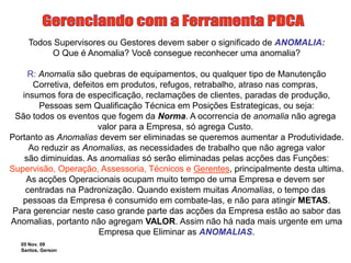 05 Nov. 09
Santos, Gerson
Todos Supervisores ou Gestores devem saber o significado de ANOMALIA:
O Que é Anomalia? Você consegue reconhecer uma anomalia?
R: Anomalia são quebras de equipamentos, ou qualquer tipo de Manutenção
Corretiva, defeitos em produtos, refugos, retrabalho, atraso nas compras,
insumos fora de especificação, reclamações de clientes, paradas de produção,
Pessoas sem Qualificação Técnica em Posições Estrategicas, ou seja:
São todos os eventos que fogem da Norma. A ocorrencia de anomalia não agrega
valor para a Empresa, só agrega Custo.
Portanto as Anomalias devem ser eliminadas se queremos aumentar a Produtividade.
Ao reduzir as Anomalias, as necessidades de trabalho que não agrega valor
são diminuidas. As anomalias só serão eliminadas pelas acções das Funções:
Supervisão, Operação, Assessoria, Técnicos e Gerentes, principalmente desta ultima.
As acções Operacionais ocupam muito tempo de uma Empresa e devem ser
centradas na Padronização. Quando existem muitas Anomalias, o tempo das
pessoas da Empresa é consumido em combate-las, e não para atingir METAS.
Para gerenciar neste caso grande parte das acções da Empresa estão ao sabor das
Anomalias, portanto não agregam VALOR. Assim não há nada mais urgente em uma
Empresa que Eliminar as ANOMALIAS.
 