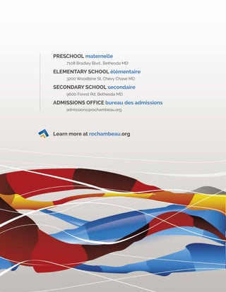 Learn more at rochambeau.org
PRESCHOOL maternelle
	 7108 Bradley Blvd., Bethesda MD
ELEMENTARY SCHOOL élémentaire
	 3200 Woodbine St, Chevy Chase MD
SECONDARY SCHOOL secondaire
	 9600 Forest Rd, Bethesda MD
ADMISSIONS OFFICE bureau des admissions
	admissions@rochambeau.org	
Learn more at rochambeau.org
 