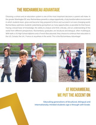 THE ROCHAMBEAU ADVANTAGE
Choosing a school and an education system is one of the most important decisions a parent will make. In
the greater Washington DC area, Rochambeau presents a unique opportunity: a truly transformative environment
in which students learn, grow and become fully prepared to thrive and succeed in an ever-changing world.
Rochambeau optimizes students’ potential by giving them as many opportunities as possible for their future.
Having a broad base of knowledge, the ability to analyze and think critically, and an understanding of the
world from different perspectives, Rochambeau graduates are bicultural and bilingual, often multilingual.
With both a US High School diploma and a French Baccalauréat, they choose to continue their education in
the US, Canada, the U.K., France or anywhere in the world. This is the Rochambeau Advantage!
AT ROCHAMBEAU,
WE PUT THE ACCENT ON
Educating generations of bicultural, bilingual and
internationally-minded students age 2 through 12th Grade.
 
