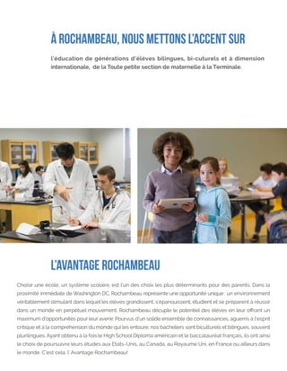 L’AVANTAGE ROCHAMBEAU
Choisir une école, un système scolaire, est l’un des choix les plus déterminants pour des parents. Dans la
proximité immédiate de Washington DC, Rochambeau représente une opportunité unique : un environnement
véritablement stimulant dans lequel les élèves grandissent, s’épanouissent, étudient et se préparent à réussir
dans un monde en perpétuel mouvement. Rochambeau décuple le potentiel des élèves en leur offrant un
maximum d’opportunités pour leur avenir. Pourvus d’un solide ensemble de connaissances, aguerris à l’esprit
critique et à la compréhension du monde qui les entoure, nos bacheliers sont biculturels et bilingues, souvent
plurilingues. Ayant obtenu à la fois le High School Diploma américain et le baccalauréat français, ils ont ainsi
le choix de poursuivre leurs études aux Etats-Unis, au Canada, au Royaume Uni, en France ou ailleurs dans
le monde. C’est cela, l’ Avantage Rochambeau!
l’éducation de générations d’élèves bilingues, bi-cuturels et à dimension
internationale, de la Toute petite section de maternelle à la Terminale.
À ROCHAMBEAU, NOUS METTONS L’ACCENT SUR
 