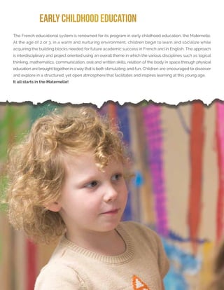 Learn more at rochambeau.org
EARLY CHILDHOOD EDUCATION
The French educational system is renowned for its program in early childhood education, the Maternelle.
At the age of 2 or 3, in a warm and nurturing environment, children begin to learn and socialize while
acquiring the building blocks needed for future academic success in French and in English. The approach
is interdisciplinary and project oriented using an overall theme in which the various disciplines such as logical
thinking, mathematics, communication, oral and written skills, relation of the body in space through physical
education are brought together in a way that is both stimulating and fun. Children are encouraged to discover
and explore in a structured, yet open atmosphere that facilitates and inspires learning at this young age.
It all starts in the Maternelle!
 