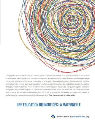 Learn more at rochambeau.org
Le système scolaire français est réputé pour sa structure dédiée à la petite enfance, c’est–à–dire
sa Maternelle. Dès l’âge de 2 ou 3 ans, les enfants sont accueillis dans un cadre chaleureux qui leur permet de
s’épanouir, d’apprendre à vivre ensemble et d’acquérir les apprentissages fondamentaux qui leur
permettront de réussir plus tard aussi bien en français qu’en anglais. La pédagogie s’organise autour
de l’acquisition de compétences fondamentales transmises au travers de chaque discipline telles que
la logique, les mathématiques, la communication verbale et écrite, la motricité. De façon structurée
mais ouverte, les enfants sont encouragés à découvrir et à explorer les notions abordées, afin d’initier et
de faciliter leurs apprentissages dès le plus jeune âge. Tout commence à la maternelle!
UNE Éducation bilingue dès la maternelle
 