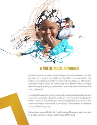As documented in numerous studies, bilingual education enhances cognitive
development including the ability for abstraction, conceptualization and
problem solving. Bilingual children are better at math, focus and adapt better,
and receive higher scores on standardized tests. At Rochambeau, bilingual
education begins as early as 3 years old and is an integral part of the curriculum
at all grade levels.
In addition bilingual children have an easier time learning additional languages.
As early as 3rd grade, students can begin studying a third language. By
middle school, all students study a third language (Spanish, German, Arabic)
and in addition can choose Latin as an elective. Some students even choose
to study a fourth language.
Rochambeau is accredited by the French Ministry of Education and recognized
by the Department of Education of the State of Maryland.
A Multilingual Approach
 
