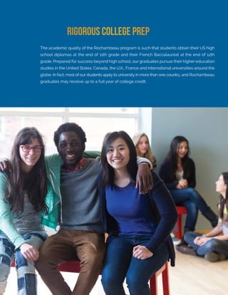 Learn more at rochambeau.org
The academic quality of the Rochambeau program is such that students obtain their US high
school diplomas at the end of 11th grade and their French Baccalauréat at the end of 12th
grade. Prepared for success beyond high school, our graduates pursue their higher education
studies in the United States, Canada, the U.K., France and international universities around the
globe. In fact, most of our students apply to university in more than one country, and Rochambeau
graduates may receive up to a full year of college credit.
RIGOROUS COLLEGE PREP
 