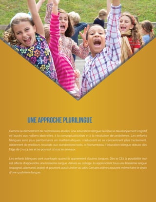 Learn more at rochambeau.org
Comme le démontrent de nombreuses études, une éducation bilingue favorise le développement cognitif
et l’accès aux notions abstraites, à la conceptualisation et à la résolution de problèmes. Les enfants
bilingues sont plus performants en mathématiques, s’adaptent et se concentrent plus facilement,
obtiennent de meilleurs résultats aux standardized tests. A Rochambeau, l’éducation bilingue débute dès
l’âge de 2 ou 3 ans et se poursuit à tous les niveaux.
Les enfants bilingues sont avantagés quand ils apprennent d’autres langues. Dès le CE2 la possibilité leur
est offerte d’apprendre une troisième langue. Arrivés au collège, ils apprendront tous une troisième langue
(espagnol, allemand, arabe) et pourront aussi s’initier au latin. Certains élèves peuvent même faire le choix
d’une quatrième langue.
Une approche plurilingue
 