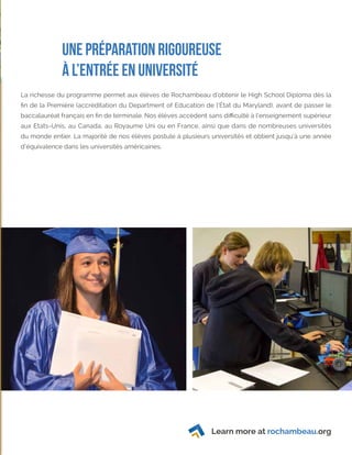 Learn more at rochambeau.org
Une préparation rigoureuse
à l’entrée en université
La richesse du programme permet aux élèves de Rochambeau d’obtenir le High School Diploma dès la
fin de la Première (accréditation du Department of Education de l’État du Maryland), avant de passer le
baccalauréat français en fin de terminale. Nos élèves accèdent sans difficulté à l’enseignement supérieur
aux Etats-Unis, au Canada, au Royaume Uni ou en France, ainsi que dans de nombreuses universités
du monde entier. La majorité de nos élèves postule à plusieurs universités et obtient jusqu’à une année
d’équivalence dans les universités américaines.
 