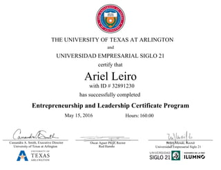 Belen Mendé, Rector
Ariel Leiro
Entrepreneurship and Leadership Certificate Program
certify that
has successfully completed
THE UNIVERSITY OF TEXAS AT ARLINGTON
and
May 15, 2016
Red Ilumno
Oscar Aguer Ph D, Rector
UNIVERSIDAD EMPRESARIAL SIGLO 21
University of Texas at Arlington
Cassandra A. Smith, Executive Director
with ID # 32891230
Universidad Empresarial Siglo 21
Hours: 160.00
 