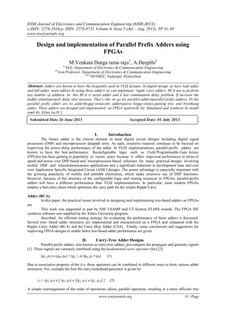 IOSR Journal of Electronics and Communication Engineering (IOSR-JECE)
e-ISSN: 2278-2834,p- ISSN: 2278-8735. Volume 6, Issue 5 (Jul. - Aug. 2013), PP 41-48
www.iosrjournals.org
www.iosrjournals.org 41 | Page
Design and implementation of Parallel Prefix Adders using
FPGAs
M.Venkata Durga rama raju1
, A.Deepthi2
(1)
M.E, Department of Electronics & Communication Engineering
(2)
Asst.Professor, Department of Electronics & Communication Engineering
(1)(2)
MVSREC, Nadargul, Hyderabad.
Abstract: Adders are known to have the frequently used in VLSI designs. In digital design we have half adder
and full adder, main adders by using these adders we can implement ripple carry adders. RCA use to perform
any number of addition. In this RCA is serial adder and it has commutation delay problem. If increase the
ha&fa simultaneously delay also increase. That’s why we go for parallel adders(parallel prefix adders). IN the
parallel prefix adder are ks adder(kogge-stone),sks adder(sparse kogge-stone),spaning tree and brentkung
adder. These adders are designd and implemented on FPGA sparton3E kit. Simulated and synthesis by model
sim6.4b, Xilinx ise10.1.
I. Introduction
The binary adder is the critical element in most digital circuit designs including digital signal
processors (DSP) and microprocessor datapath units. As such, extensive research continues to be focused on
improving the power-delay performance of the adder. In VLSI implementations, parallel-prefix adders are
known to have the best performance. Reconfigurable logic such as Field Programmable Gate Arrays
(FPGAs) has been gaining in popularity in recent years because it offers improved performance in terms of
speed and power over DSP-based and microprocessor-based solutions for many practical designs involving
mobile DSP and telecommunications applications and a significant reduction in development time and cost
over Application Specific Integrated Circuit (ASIC) designs. The power advantage is especially important with
the growing popularity of mobile and portable electronics, which make extensive use of DSP functions.
However, because of the structure of the configurable logic and routing resources in FPGAs, parallel-prefix
adders will have a different performance than VLSI implementations. In particular, most modern FPGAs
employ a fast-carry chain which optimizes the carry path for the simple Ripple Carry
Adder (RCA).
In this paper, the practical issues involved in designing and implementing tree-based adders on FPGAs
are
This work was supported in part by NSF LSAMP and UT-System STARS awards. The FPGA ISE
synthesis software was supplied by the Xilinx University program.
described. An efficient testing strategy for evaluating the performance of these adders is discussed.
Several tree- based adder structures are implemented and characterized on a FPGA and compared with the
Ripple Carry Adder (RCA) and the Carry Skip Adder (CSA) . Finally, some conclusions and suggestions for
improving FPGA designs to enable better tree-based adder performance are given.
II. Carry-Tree Adder Designs
Parallel-prefix adders, also known as carry-tree adders, pre-compute the propagate and generate signals
[1]. These signals are variously combined using the fundamental carry operator (fco) [2].
(gL, pL) ο (gR, pR) = (gL + pL•gR, pL • pR) (1)
Due to associative property of the fco, these operators can be combined in different ways to form various adder
structures. For, example the four-bit carry-lookahead generator is given by:
c4 = (g4, p4) ο [ (g3, p3) ο [(g2, p2) ο (g1, p1)] ] (2)
A simple rearrangement of the order of operations allows parallel operation, resulting in a more efficient tree
Submitted Date 26 June 2013 Accepted Date: 01 July 2013
 