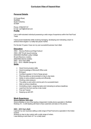 Curriculum Vitae of Vazarat Khan
Personal Details
23 Coupe Road,
Sheffield,
South Yorkshire,
S3 9DP
Phone: 07854797137
E-mail: vaz7k@hotmail.com
Profile
I am a self-motivated individual possessing a wide range of experience within the Fast Food
Trade.
I have proven leadership skills involving managing, developing and motivating a team to
achieve there targets in a really fast paced market.
For the last 10 years I have ran my own succesfull business Vaz’s Balti.
Education
2002 – Herries/Parkwood High School
2002- JHP Work based training
2002/2003 Sheffield Loxley College
B-tech Business studies
2002/2003 Xtreme moblies
2003 – 2013 Vaz’s Balti
2012 – 2013 Hillcliffe Garage ltd
Skills
• Good Communication skills
• Good knowledge of Microsoft Office suite
• Bi-lingual
• Confident speaker in front of large groups
• Planning skills as demonstrated on day to day basis
• Ability to solve problems quickly and efficiently
• Working under pressure
• The ability to work within and be part of a successful team
• Able to achieve deadlines
• Controlling a team, assigning tasks and motivating to achieve deadlines
• Lead from the front and be a role model
• First aid Trained
• Keeping up with KPI
Work Experience
Xtreme Mobiles 2002-2004
Xtreme Mobiles is one of the leading independent mobile phone specialist in Sheffield.
Working 10 – 3 shift dealing with face to face customers and also on the phone.
2003 – 2013 Vaz’s Balti
I opened my own business selling a wide range of Fast Food and a specialist in the Indian
Cuisine.
Working on day to day custom with a wide range of orders.
I was leading a work team of 7 on a daily basis
 