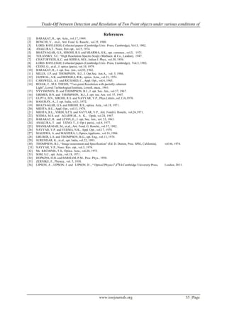 Trade-Off between Detection and Resolution of Two Point objects under various conditions of
www.iosrjournals.org 55 | Page
References
[1] BARAKAT, R., opt. Acta., vol.17, 1969.
[2] RONCHI, V., et.al., Atti. Fond. G. Ranchi., vol.35, 1980.
[3] LORD. RAYLEIGH, Collected papers (Cambridge Univ. Press, Cambridge), Vol.3, 1902.
[4] ASAKURA,T., Nouv, Rev.opt., vol.5, 1974.
[5] BHATNAGAR, G.S., SIROHI, R.S. and SHARMA, S.K., opt. commun., vol.3, 1971.
[6] TOLANSKY, S.C. “High Resolution Spectro Scopy (Mathuen & Co., Landon), 1947.
[7] CHATURVEDI, K.C. and SODHA, M.S., Indian J. Phys., vol.30, 1956.
[8] LORD. RAYLEIGH, Collected papers (Cambridge Univ. Press, Cambridge), Vol.3, 1902.
[9] CESNI, G., et.al., J. optics (paris), vol.10, 1979.
[10] BARAKAT, R., J. opt. Soc. Am., vol.52, 1962.
[11] MILLS, J.P. and THOMPSON, B.J., J. Opt.Soc. Am.A., vol. 3, 1986.
[12] JAISWAL, A.K. and BHOGRA, R.K., optica. Acta., vol.21, 1974.
[13] CARSWELL, A.I. and RICHARD, C., Appl. Opt., vol.4, 1965.
[14] ROJAK, F., M.S. THESIS, “Two point Resolution with partially coherent
Light”, Lowel Technological Institute, Lowell, mass., 1961.
[15] NYYSSONEN, D. and THOMPSON, B.J., J. opt. Soc. Am., vol.57, 1967.
[16] GRIMES, D.N. and THOMPSON, B.J., J. opt. soc. Am. vol. 57, 1967.
[17] GUPTA, B.N., SIROHI, R.S. and NAYYAR, V.P., Phys.Letters.,vol.33A,1970.
[18] BASURAY, A., J. opt. India, vol.1, 1972.
[19] BHATNAGAR, G.S. and SIROHI. R.S., optica. Acta., vol.18, 1971.
[20] MEHTA, B.L., Appl. Opt., vol.13, 1974.
[21] MEHTA, B.L., VIRDI, S.P.S. and NAYYAR, V.P., Atti. Fond.G. Ronchi, vol.26,1971.
[22] SODHA, M.S. and AGARWAL, A . K., Optik, vol.24, 1967.
[23] BARAKAT, R. and LEVIN, E., J. opt. Soc. Am., vol. 53, 1963.
[24] ASAKURA, T. and UENO, T., J. Opt ( paris)., vol.8, 1977.
[25] SHANKARAIAH, M., et.al., Atti. Fond. G. Ronchi., vol.37, 1982.
[26] NAYYAR, V.P. and VERMA, N.K., Appl. Opt., vol.17, 1978.
[27] MAGIERA, A. and MAGIERA, L.Optica.Applicata., vol.14, 1984.
[28] GRUBER, L.S. and THOMPSON, B.G., opt. Eng., vol.13, 1974.
[29] SURENDAR, K., et.al., opt. India, vol.22, 1993.
[30] THOMPSON, B.J., “Image assessment and Specification” (Ed. D. Dutton, Proc. SPIE, California), vol.46, 1974.
[31] NAYYAR, V.P., Nouv. Rev. opt., vol.5, 1974.
[32] Mc KECHINIE, T.S., Optica. Acta., vol.20, 1973.
[33] SOM, S.C., opt. Acta., vol.18, 1971.
[34] HOPKINS, H.H. and BARHAM, P.M., Proc. Phys., 1950.
[35] ZERNIKE, F., Physica., vol. 5, 1938.
[36] LIPSON, A ., LIPSON, J. and LIPSON, H ., “ Optical Physics”,4th
Ed.Cambridge University Press, London, 2011.
 