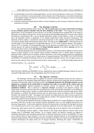 Trade-Off between Detection and Resolution of Two Point objects under various conditions of
www.iosrjournals.org 47 | Page
 As the Rayleigh criterion has limited applicability, we have chosen the Sparrow criterion also. The Sparrow
criterion is sensitive to various parameters such as intensity ratio of object points, non-uniform transmission
of the aperture, degree of coherence of illumination of the object points. The Sparrow criterion is amenable
to quantitative calculations
 It has been empirically found that the effects of noise limitations on the two-point resolution correlate well
with these two criteria.
III. The Rayleigh Criterion
The celebrated Raleigh criterion states that “the two point sources are just resolved if the maximum
of one irradiance pattern coincides with the first minimum of the other”. This means that two closely
spaced points can be considered as just resolved if we are able to distinguish the resultant PSF in the image as
being due to two objects instead of one. It may be pointed out the Rayleigh proposed his criterion to be used for
line spectra in Spectroscopy. But it can be equally applied for images of point objects as well. In its original
form, the Rayleigh criterion is applicable to two equally bright points under incoherent illumination. The
Rayleigh criterion implies a pronounced central dip (minimum) in the resultant image intensity distribution
curve of the equally bright and incoherent object points. This dip or the „saddle point‟ is midway between the
two PSF peaks. For circular apertures, the dip-point intensity is 73.5% of the maximum intensity. This implies a
drop of 36.5% in intensity. The corresponding values for slit apertures are respectively 81.1% and 18.9%, for a
circular aperture the intensity distribution is the Bessel function squared or the Besinc function and for one
dimensional object (slits) it is the sinc function squared.
The coherent Rayleigh limit for two dimensional systems is 5,146 dimensionless diffraction units for point
objects of equal intensity. In the resultant image intensity distribution curve a smaller drop in intensity is
associated with a smaller limit of resolution. Several researchers, to suit various imaging situations, modified the
Rayleigh criterion. To suit the case of object points of unequal intensities TOLANSKY [6], CHATURVEDI
and SODHA [7] modified the Raleigh criterion. In the redefined Rayleigh criterion, the two objects points are
said to be just resolved, if the contrast between the lower intensity peak LPI and the dip (saddle point) point of
minimum intensity DipI is given by,
0.735Dip
LP
I
I
 or 0.265
LP Dip
LP
L I
I

 ……………(2)
BHATNAGAR, SIROHI and SHARMA [5] have employed the above modified Rayleigh criterion for case of
unequally bright object points. The corresponding value for two lines is 0.19.
IV. The Sparrow Criterion
The Rayleigh criterion cannot be applied for intensity spread functions having non-zero minima or
coherent systems or for unequally bright point objects. Sparrow recognized the limitations and the arbitrariness
involved in the Rayleigh criterion and observed that “as originality proposed, the Rayleigh criterion was not
intended as a measure of the actual limit of resolution, but rather as an index of the relative merit of
different instruments”. Sparrow proposed an alternate criterion of resolution, which he is called “the
undulation condition”. This is referred to as Sparrow criterion. According to the Sparrow criterion, two
object points can just be resolved when the second derivative of the total intensity distribution in the diffraction
image of the two object points, vanishes at a point midway between the respective Gaussian image points. When
this condition is satisfied, the distance between the two object points gives the Sparrow limit of resolution,
hereafter to be referred to as SL. According to this criterion, two object points are said to be just resolved if in
the resultant intensity distribution curve, the central dip just vanishes. The separation between the object points
under these conditions gives the Sparrow Limit (SL).
When the actual separation between two object points assumed to be of equal brightness, is larger than
the critical limit (SL), the dip in the resultant intensity distribution curve is at the midpoint between the two
Gaussian image points. As the actual separation between the object points is decreased, the dip-point decreases
in its upward concavity and it just vanishes at a particular separation of the two object points. The separation
between the object points under this condition of the vanishing dip gives the Sparrow limit of resolution 0Z .
The Rayleigh criterion implies a finite contrast in the image while Sparrow criterion leads to the
limiting case of vanishingly small contrast. “In its original context, the Sparrow criterion was applied to
incoherent illumination; the immediate generalization to coherent illumination is due to LUNEBERG. The case
of two objects points of equal intensity is very rare in practical imaging situations. In the holographic image
formation under partially coherent illumination and in the defocused image of two points in partially coherent or
coherent illumination, the object points are of unequal intensities. Realizing this aspect, ASAKURA [4]
 