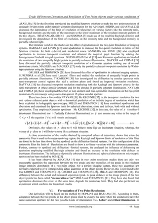 Trade-Off between Detection and Resolution of Two Point objects under various conditions of
www.iosrjournals.org 49 | Page
ASAKURA [4] for the first time introduced the modified Sparrow criterion to study the two–point resolution of
unequally bright points under partially coherent illumination for the Airy pupil. SODHA and AGARWAL [22]
discussed the dependence of the limit of resolution of telescopes on various factors like the intensity ratio,
background intensity and the ratio of the minimum to the lower maximum of the resultant intensity pattern of
the two objects. BHATNAGAR, SIROHI and SHARMA [5] made use of the modified Rayleigh criterion and
investigated the dependence of the limit of resolution, on the intensity ratio and the background intensity in
partially coherent light.
The literature is rich in the studies on the effect of apodisation on the two-point Resolution of imaging
systems. BARAKAT and LEVIN [23] used apodization to increase the two-point resolution in terms of the
Sparrow criterion, for both coherent and incoherent cases. ASAKURA and UENO [24] also employed
apodisation to increase two-point resolution and obtained the required pupil function by solving the
homogeneous Freehold integral equations. SHANKARAIAH et.al. [25] used Gaussian apodisation and studied
the resolution of two unequally bright points in partially coherent illumination. NAYYAR and VERMA [26]
have discussed the partially coherent two-point resolution of a Gaussian aperture making use of several
resolution criteria. MAGIERA and MAGIERA [27] study the partially coherent two-point resolution by Walsh-
type apertures using the Sparrow criterion.
GRUBER and THOMPSON [28] have discussed the effect of apodisation in coherent imaging systems.
SURENDAR et al [29] have used Lanczos’ filters and studied the resolution of unequally bright points in
partially coherent illumination. THOMPSON [30] has investigated the diffraction by annular apertures with
semi-transparent central regions that add a uniform phase and found an improved two-point resolution.
NAYYAR [31] has discussed two-point resolution employing both the Rayleigh and Sparrow criteria for the
semi-transparent  -phase annular apertures and for the annulus in partially coherent illumination. NAYYAR
and VERMA [26] have investigated the effect of non-uniform and non-symmetric illumination on the two-point
resolution of a microscope using a semi-transparent  -phase annular aperture.
There have been a few studies NAYYAR [31] Mc KECHNIE [32] on the two-point resolution for two
anti –phase coherent point objects with a theoretical prediction of an infinite degree of resolution which has
been exploited in holographic spectroscopy. MILLS and THOMPSON [11] have combined apodisation and
aberration and examined the Sparrow limit for spherical aberration, coma and defocus, both with and without
apodisation. They employed Gaussian apodisers Mc KECHNIE [32].In this case, the value of  is neither 0
(incoherent Illumination) nor 1 (Perfectly Coherent Illumination), as  can assume any value in the range of
0 1  the equation ( V-c) will remain unchanged.
           
2 2
02 .I Z G Z B G Z B Z G Z B G Z B         ……………(4)
Obviously, the values of  close to 0 will behave more like an incoherent situation, whereas, the
values of  close to 1 will behave more like a coherent situation.
A close examination of the results obtained by computed values of intensities, shows that when the
composite filter is used in the super-resolving region, the Rayleigh and Sparrow limits of resolution of this filter
are found to be less than those for the apodised on the diffraction-limited systems. For this configuration of the
composite filter the limit of Resolution are found to show a no-linear variation with the coherence parameter.
Further, contrary to apodised and diffraction –limited systems, the analyzed the influence of defocusing on
resolution employing modified Rayleigh criterion and found an increase in the resolution with defocus in
incoherent illumination. The influence of partially coherent illumination and spherical aberration on microscopic
resolution has been studied by SOM [33].
It has been observed by ASAKURA [4] that in two- point resolution studies there are only two
measurable quantities the separation between the two peaks and the intensities of the peaks in the resultant
image intensity distribution of a two-point object. For a perfect imaging system, these two quantities are
normally expected to give corresponding actual quantities of the object points. However, this is not found to be
true GRIMES and THOMPSON [16], GRUBER and THOMPSON [28], MILLS and THOMPSON [11]. The
difference between the actual and measured separation (peak- to peak distance in the image plane) of the two
object points has been called “mensuration error” MILLS and THOMPSON, [11]. They have also found that
apodisation decreases this error, at the same time, degrade the resolution limit. They had also performed an
experiment which confirms the theoretical results.
VI. Formulation of Two Point Resolution
Our derivation will be based on the method by HOPKINS and BARHAM [34]. According to them,
coherence between the two points in the object plane must be exactly the same when the condensers have the
same numerical aperture for the two possible kinds of illumination viz., Kohler and critical illumination. In
 