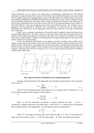 Trade-Off between Detection and Resolution of Two Point objects under various conditions of
www.iosrjournals.org 50 | Page
critical illumination, any two points in the object plane are illuminated co-physically but with different
amplitude by a single element of the illuminant. On the other hand, in Kohler illumination, the coherent light
from an element of the source illuminates the two points in the object plane with a different phase, but with the
same amplitude. HOPKINS and BARHAM [34] had shown that precisely the same results are obtained for both
critical and Kohler illumination. This implies that the coherence between the two points in the object plane in
the two types of illumination must be the same as long as the ratio of the numerical aperture of the condenser to
that of the objective is the same in both the cases as have been mentioned earlier. This conclusion was in
agreement with that predicted by ZERNIKE [35]. Consequently, the expression for the total intensity
distributions at an arbitrary point in the image plane remains the same irrespective of the type of illumination
that is considered.
Figure 1 gives a schematic representation of the optical system for partially coherent resolution of two
unequally bright object points. The relative positions of the source plane, object, the image plane and also the
positions of the condenser and objective are indicated in the figure. Let us consider two- pinholes in the object
plane which are illuminated by a condenser of circular aperture. The image forming objective also consists of an
aperture which is also circular in shape.
It has to be mentioned that hereafter, we are going to necessarily introduce some variables whose
symbols are the same for the variables used in the Ref [36]. Further, the same variables elsewhere may have
different symbols. This has been necessitated because of the large number of variables used in the present work
and also to retain the familiar symbols of these variables used in the most of the standard reference books and
literatures. Fortunately, there will be no confusion at all, so we can safely ignore all the symbols for different
variables used in other works.
Fig.1. Optical system for the Resolution of two unequal bright points
Assuming critical illumination of the object plane, the resolvable separation between the two pin-holes
can be written as
sin
K
d
n


 …………… (1)
where  is the semi-angular aperture of the objective, K is a constant which is a function of  , the
ratio of numerical apertures of the condenser and the objective
i.e.
 
 0
.
.
c
N A
N A
  ……………( 2)
When 0  the illumination corresponds to complete coherence and when   , it
corresponds to complete incoherence of the object plane. A finite value of  indicates that the illuminating
beam is partially coherent. The magnification, m of the optical system can be expressed by
1
d
m
d
 ……………( 3)
Where
1
d is the length in the image space whose refractive index is
1
n and d is the length in the
object space and its refractive index is n . If the ray makes angles  and
1
 , the magnification becomes
 