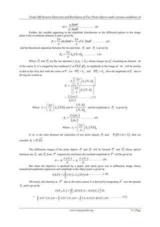 Trade-Off between Detection and Resolution of Two Point objects under various conditions of
www.iosrjournals.org 51 | Page
1 1
.
.
n Sin
m
n Sin


 …………… (4)
Further, the variable appearing in the amplitude distributions in the diffracted pattern in the image
plane is the co-ordinate distance Z and is given by
1 1 12 2
. .Z dn Sin d n Sin
 
 
 
  ……………(5)
and the theoretical separation between the two pin holes 1P and 2P is given by
 0 0 0
2
.Z L N A


 ……………( 6)
Where 1P and 2P are the two apertures ( 1 2 0p p L ) whose images are
1
1p .Assuming an element ds
of the source S, it is imaged by the condenser C at  ,P Z  , its amplitude in the image of ds will be similar
to that in the Airy disc with the centre at P . Let 1 1PP L and 2 2PP L , thus the amplitude at 1P due to
dS may be written as
 
 
1 1
1
1
2
. .
2
. .
c
c
J L N A
A
L N A




  
  
  
  
  
  
=  
 
1 1
1
J r
r


……………( 7)
Where  1 1
2
.r L NA


 
  
 
and
 
 0
.
.
c
N A
N A
  and the amplitude at 2P is given by
 
 
1 2
2
2
J r
A
r


 ……………(8)
Where  2 2 0
2
.r L NA


 
  
 
If  is the ratio between the intensities of two point objects 1P and  2 0 1P   , then we
consider 2 1A P  .
The diffraction images of the point objects 1P and 2P will be formed 1P and 2P whose optical
distances are 1Z and 2Z from
1
P respectively and hence the resultant amplitude at
1
P will be given by
   1 1 2 2
1 2
1 2
J Z J Z
A A A
Z Z
  …………… (9)
But when the objective is apodised by a pupil, each point gives rise to diffraction image whose
normalized amplitude response to unit amplitude in the object point is given by
     
1
0
0
2 ..G Z f r J Zr rdr  ……………( 10)
Obviously, the intensity at
1
P due to the entire source S is derived by integrating
2
A over the domain
1S and is given by
     
2
1 2 1 1 2 2,
s
I Z Z AG Z A G Z ds   
=        2 2 2 2
1 1 2 2 1 2 1 22
s s s
A G Z ds A G Z ds A A G Z G Z ds   
……………(11)
 