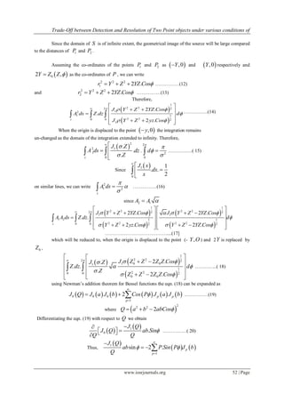Trade-Off between Detection and Resolution of Two Point objects under various conditions of
www.iosrjournals.org 52 | Page
Since the domain of S is of infinite extent, the geometrical image of the source will be large compared
to the distances of 1P and 2P .
Assuming the co-ordinates of the points 1P and 2P as  ,0Y and  ,0Y respectively and
 02 ,Y Z Z  as the co-ordinates of P , we can write
2 2 2
1 2 .r Y Z YZ Cos   ……………(12)
and
2 2 2
2 2 .r Y Z YZ Cos   ……………(13)
Therefore,
 
 
1
2 22 2
12
1 1
2 20 0 2
1
2 .
.
2 .s
J Y Z YZ Cos
A ds Z dz d
J Y Z yz Cos
  

 

 
  
  
   
   ……………(14)
When the origin is displaced to the point  ,0y the integration remains
un-changed as the domain of the integration extended to infinity. Therefore,
 
2
12
1
0
.
.
.s
J Z
A ds dz
Z


 
 

  .
2
2
0
d




 ……………( 15)
Since
 1
0
1
. .
2
J x
dx
x





on similar lines, we can write
2
1 2
s
A ds



 ……………(16)
since 2 1A A 
 
 
 
 
1 1
2 2 2 22 2 2
1 1
1 2 1 1
2 2 2 20 0 2 2
2 . 2 .
. .
2 . 2 .s
J Y Z YZ Cos J Y Z YZ Cos
A A ds Z dz d
Y Z yz Cos Y Z YZ Cos
     

   

   
      
    
         
  
…………………………………....(17]
which will be reduced to, when the origin is displaced to the point (- ,Y O ) and 2Y is replaced by
0Z ,
   
 
1
2 22 2
1 0 01
1
2 20 0 2
0 0
2 ..
. .
.
2 .
J Z Z Z Z CosJ Z
Z dz d
Z
Z Z Z Z Cos
  
 

 

 
  
 
    
  …………..( 18)
using Newman’s addition theorem for Bessel functions the eqn. (18) can be expanded as
           0 0 0
1
2 p p
p
J Q J a J b Cos P J a J b


   ……………(19)
where  
22 2
2Q a b abCos  
Differentiating the eqn. (19) with respect to Q we obtain
 
 1
0 .
J Q
J Q ab Sin
Q Q


  
……………( 20)
Thus,
 
   1
1
sin 2 . p
p
J Q
ab P Sin P J b
Q
 



  
 