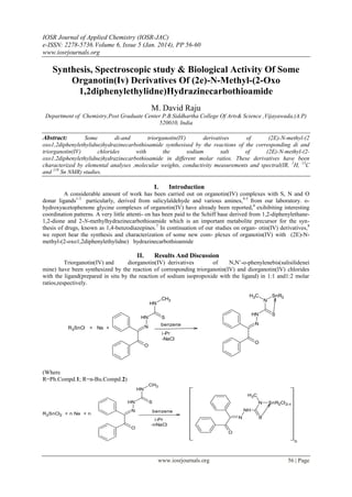 IOSR Journal of Applied Chemistry (IOSR-JAC)
e-ISSN: 2278-5736.Volume 6, Issue 5 (Jan. 2014), PP 56-60
www.iosrjournals.org
www.iosrjournals.org 56 | Page
Synthesis, Spectroscopic study & Biological Activity Of Some
Organotin(Iv) Derivatives Of (2e)-N-Methyl-(2-Oxo
1,2diphenylethylidne)Hydrazinecarbothioamide
M. David Raju
Department of Chemistry,Post Graduate Center P.B.Siddhartha College Of Arts& Science ,Vijayawada,(A.P)
520010, India
Abstract: Some di-and triorganotin(IV) derivatives of (2E)-N-methyl-(2
oxo1,2diphenylethylidne)hydrazinecarbothioamide synthesised by the reactions of the corresponding di and
triorganotin(IV) chlorides with the sodium salt of (2E)-N-methyl-(2-
oxo1,2diphenylethylidne)hydrazinecarbothioamide in different molar ratios. These derivatives have been
characterized by elemental analyses ,molecular weights, conductivity measurements and spectral(IR, 1
H, 13
C
and 119
Sn NMR) studies.
I. Introduction
A considerable amount of work has been carried out on organotin(IV) complexes with S, N and O
donar ligands1-3
particularly, derived from salicylaldehyde and various amines,4-5
from our laboratory. o-
hydroxyacetophenone glycine complexes of organotin(IV) have already been reported,6
exihibiting interesting
coordination patterns. A very little attenti- on has been paid to the Schiff base derived from 1,2-diphenylethane-
1,2-dione and 2-N-methylhydrazinecarbothioamide which is an important metabolite precursor for the syn-
thesis of drugs, known as 1,4-benzodiazepines.7
In continuation of our studies on organ- otin(IV) derivatives,8
we report hear the synthesis and characterization of some new com- plexes of organotin(IV) with (2E)-N-
methyl-(2-oxo1,2diphenylethylidne) hydrazinecarbothioamide
II. Results And Discussion
Triorganotin(IV) and diorganotin(IV) derivatives of N,N’-o-phenylenebis(salisilidenei
mine) have been synthesized by the reaction of corresponding triorganotin(IV) and diorganotin(IV) chlorides
with the ligand(prepared in situ by the reaction of sodium isopropoxide with the ligand) in 1:1 and1:2 molar
ratios,respectively.
N
O
NH
NH
S
CH3
R3SnCl + Na +
benzene
i-Pr
-NaCl
N
O
NH
N
S
CH3 SnR3
(Where
R=Ph.Compd.1; R=n-Bu.Compd.2)
N
O
NH
NH
S
CH3
benzene
i-Pr
-nNaCl
N
O
NH
N
S
CH3
SnR2Cl2-n
R2SnCl2 + n Na + n
n
 