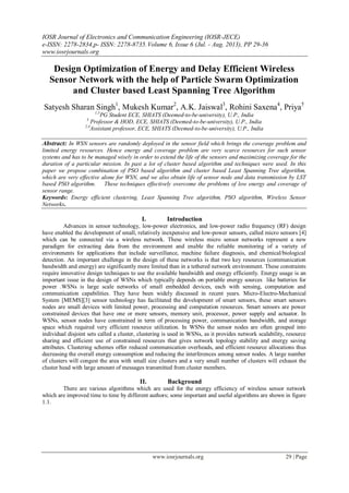 IOSR Journal of Electronics and Communication Engineering (IOSR-JECE)
e-ISSN: 2278-2834,p- ISSN: 2278-8735.Volume 6, Issue 6 (Jul. - Aug. 2013), PP 29-36
www.iosrjournals.org
www.iosrjournals.org 29 | Page
Design Optimization of Energy and Delay Efficient Wireless
Sensor Network with the help of Particle Swarm Optimization
and Cluster based Least Spanning Tree Algorithm
Satyesh Sharan Singh1
, Mukesh Kumar2
, A.K. Jaiswal3
, Rohini Saxena4
, Priya5
1,5
PG Student ECE, SHIATS (Deemed-to-be-university), U.P., India
3
Professor & HOD, ECE, SHIATS (Deemed-to-be-university), U.P., India
2,4
Assistant professor, ECE, SHIATS (Deemed-to-be-university), U.P., India
Abstract: In WSN sensors are randomly deployed in the sensor field which brings the coverage problem and
limited energy resources. Hence energy and coverage problem are very scarce resources for such sensor
systems and has to be managed wisely in order to extend the life of the sensors and maximizing coverage for the
duration of a particular mission. In past a lot of cluster based algorithm and techniques were used. In this
paper we propose combination of PSO based algorithm and cluster based Least Spanning Tree algorithm,
which are very effective alone for WSN, and we also obtain life of sensor node and data transmission by LST
based PSO algorithm. These techniques effectively overcome the problems of low energy and coverage of
sensor range.
Keywords: Energy efficient clustering, Least Spanning Tree algorithm, PSO algorithm, Wireless Sensor
Networks.
I. Introduction
Advances in sensor technology, low-power electronics, and low-power radio frequency (RF) design
have enabled the development of small, relatively inexpensive and low-power sensors, called micro sensors [4]
which can be connected via a wireless network. These wireless micro sensor networks represent a new
paradigm for extracting data from the environment and enable the reliable monitoring of a variety of
environments for applications that include surveillance, machine failure diagnosis, and chemical/biological
detection. An important challenge in the design of these networks is that two key resources (communication
bandwidth and energy) are significantly more limited than in a tethered network environment. These constraints
require innovative design techniques to use the available bandwidth and energy efficiently. Energy usage is an
important issue in the design of WSNs which typically depends on portable energy sources like batteries for
power .WSNs is large scale networks of small embedded devices, each with sensing, computation and
communication capabilities. They have been widely discussed in recent years. Micro-Electro-Mechanical
System [MEMS][3] sensor technology has facilitated the development of smart sensors, these smart sensors
nodes are small devices with limited power, processing and computation resources. Smart sensors are power
constrained devices that have one or more sensors, memory unit, processor, power supply and actuator. In
WSNs, sensor nodes have constrained in term of processing power, communication bandwidth, and storage
space which required very efficient resource utilization. In WSNs the sensor nodes are often grouped into
individual disjoint sets called a cluster, clustering is used in WSNs, as it provides network scalability, resource
sharing and efficient use of constrained resources that gives network topology stability and energy saving
attributes. Clustering schemes offer reduced communication overheads, and efficient resource allocations thus
decreasing the overall energy consumption and reducing the interferences among sensor nodes. A large number
of clusters will congest the area with small size clusters and a very small number of clusters will exhaust the
cluster head with large amount of messages transmitted from cluster members.
II. Background
There are various algorithms which are used for the energy efficiency of wireless sensor network
which are improved time to time by different authors; some important and useful algorithms are shown in figure
1.1.
 