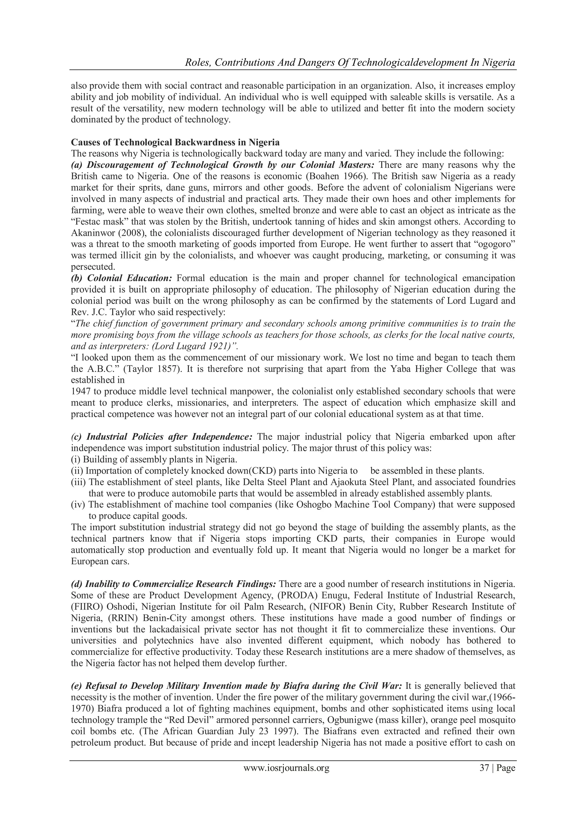 Roles, Contributions And Dangers Of Technologicaldevelopment In Nigeria
www.iosrjournals.org 37 | Page
also provide them with social contract and reasonable participation in an organization. Also, it increases employ
ability and job mobility of individual. An individual who is well equipped with saleable skills is versatile. As a
result of the versatility, new modern technology will be able to utilized and better fit into the modern society
dominated by the product of technology.
Causes of Technological Backwardness in Nigeria
The reasons why Nigeria is technologically backward today are many and varied. They include the following:
(a) Discouragement of Technological Growth by our Colonial Masters: There are many reasons why the
British came to Nigeria. One of the reasons is economic (Boahen 1966). The British saw Nigeria as a ready
market for their sprits, dane guns, mirrors and other goods. Before the advent of colonialism Nigerians were
involved in many aspects of industrial and practical arts. They made their own hoes and other implements for
farming, were able to weave their own clothes, smelted bronze and were able to cast an object as intricate as the
“Festac mask” that was stolen by the British, undertook tanning of hides and skin amongst others. According to
Akaninwor (2008), the colonialists discouraged further development of Nigerian technology as they reasoned it
was a threat to the smooth marketing of goods imported from Europe. He went further to assert that “ogogoro”
was termed illicit gin by the colonialists, and whoever was caught producing, marketing, or consuming it was
persecuted.
(b) Colonial Education: Formal education is the main and proper channel for technological emancipation
provided it is built on appropriate philosophy of education. The philosophy of Nigerian education during the
colonial period was built on the wrong philosophy as can be confirmed by the statements of Lord Lugard and
Rev. J.C. Taylor who said respectively:
“The chief function of government primary and secondary schools among primitive communities is to train the
more promising boys from the village schools as teachers for those schools, as clerks for the local native courts,
and as interpreters: (Lord Lugard 1921)”.
“I looked upon them as the commencement of our missionary work. We lost no time and began to teach them
the A.B.C.” (Taylor 1857). It is therefore not surprising that apart from the Yaba Higher College that was
established in
1947 to produce middle level technical manpower, the colonialist only established secondary schools that were
meant to produce clerks, missionaries, and interpreters. The aspect of education which emphasize skill and
practical competence was however not an integral part of our colonial educational system as at that time.
(c) Industrial Policies after Independence: The major industrial policy that Nigeria embarked upon after
independence was import substitution industrial policy. The major thrust of this policy was:
(i) Building of assembly plants in Nigeria.
(ii) Importation of completely knocked down(CKD) parts into Nigeria to be assembled in these plants.
(iii) The establishment of steel plants, like Delta Steel Plant and Ajaokuta Steel Plant, and associated foundries
that were to produce automobile parts that would be assembled in already established assembly plants.
(iv) The establishment of machine tool companies (like Oshogbo Machine Tool Company) that were supposed
to produce capital goods.
The import substitution industrial strategy did not go beyond the stage of building the assembly plants, as the
technical partners know that if Nigeria stops importing CKD parts, their companies in Europe would
automatically stop production and eventually fold up. It meant that Nigeria would no longer be a market for
European cars.
(d) Inability to Commercialize Research Findings: There are a good number of research institutions in Nigeria.
Some of these are Product Development Agency, (PRODA) Enugu, Federal Institute of Industrial Research,
(FIIRO) Oshodi, Nigerian Institute for oil Palm Research, (NIFOR) Benin City, Rubber Research Institute of
Nigeria, (RRIN) Benin-City amongst others. These institutions have made a good number of findings or
inventions but the lackadaisical private sector has not thought it fit to commercialize these inventions. Our
universities and polytechnics have also invented different equipment, which nobody has bothered to
commercialize for effective productivity. Today these Research institutions are a mere shadow of themselves, as
the Nigeria factor has not helped them develop further.
(e) Refusal to Develop Military Invention made by Biafra during the Civil War: It is generally believed that
necessity is the mother of invention. Under the fire power of the military government during the civil war,(1966-
1970) Biafra produced a lot of fighting machines equipment, bombs and other sophisticated items using local
technology trample the “Red Devil” armored personnel carriers, Ogbunigwe (mass killer), orange peel mosquito
coil bombs etc. (The African Guardian July 23 1997). The Biafrans even extracted and refined their own
petroleum product. But because of pride and incept leadership Nigeria has not made a positive effort to cash on
 