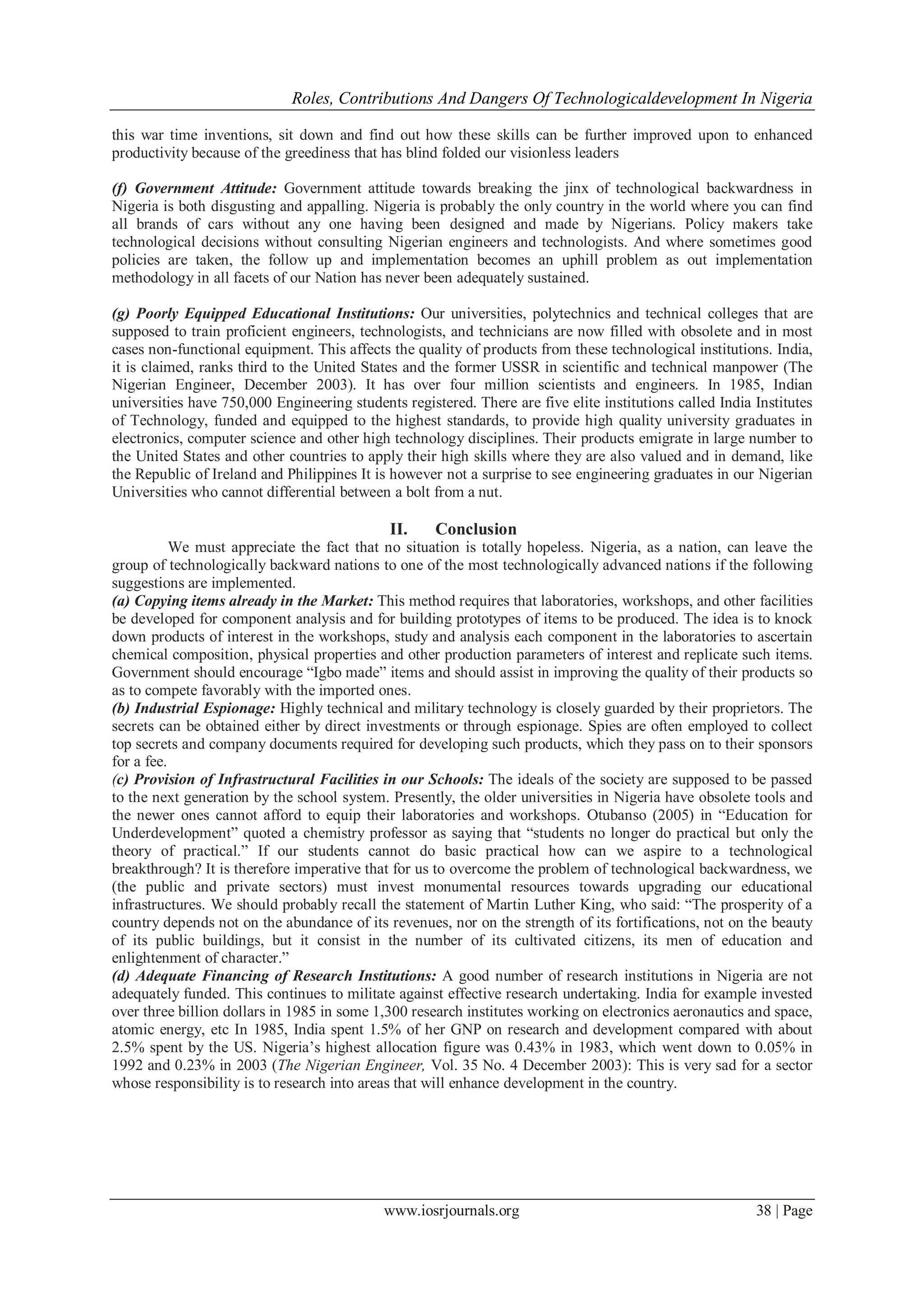 Roles, Contributions And Dangers Of Technologicaldevelopment In Nigeria
www.iosrjournals.org 38 | Page
this war time inventions, sit down and find out how these skills can be further improved upon to enhanced
productivity because of the greediness that has blind folded our visionless leaders
(f) Government Attitude: Government attitude towards breaking the jinx of technological backwardness in
Nigeria is both disgusting and appalling. Nigeria is probably the only country in the world where you can find
all brands of cars without any one having been designed and made by Nigerians. Policy makers take
technological decisions without consulting Nigerian engineers and technologists. And where sometimes good
policies are taken, the follow up and implementation becomes an uphill problem as out implementation
methodology in all facets of our Nation has never been adequately sustained.
(g) Poorly Equipped Educational Institutions: Our universities, polytechnics and technical colleges that are
supposed to train proficient engineers, technologists, and technicians are now filled with obsolete and in most
cases non-functional equipment. This affects the quality of products from these technological institutions. India,
it is claimed, ranks third to the United States and the former USSR in scientific and technical manpower (The
Nigerian Engineer, December 2003). It has over four million scientists and engineers. In 1985, Indian
universities have 750,000 Engineering students registered. There are five elite institutions called India Institutes
of Technology, funded and equipped to the highest standards, to provide high quality university graduates in
electronics, computer science and other high technology disciplines. Their products emigrate in large number to
the United States and other countries to apply their high skills where they are also valued and in demand, like
the Republic of Ireland and Philippines It is however not a surprise to see engineering graduates in our Nigerian
Universities who cannot differential between a bolt from a nut.
II. Conclusion
We must appreciate the fact that no situation is totally hopeless. Nigeria, as a nation, can leave the
group of technologically backward nations to one of the most technologically advanced nations if the following
suggestions are implemented.
(a) Copying items already in the Market: This method requires that laboratories, workshops, and other facilities
be developed for component analysis and for building prototypes of items to be produced. The idea is to knock
down products of interest in the workshops, study and analysis each component in the laboratories to ascertain
chemical composition, physical properties and other production parameters of interest and replicate such items.
Government should encourage “Igbo made” items and should assist in improving the quality of their products so
as to compete favorably with the imported ones.
(b) Industrial Espionage: Highly technical and military technology is closely guarded by their proprietors. The
secrets can be obtained either by direct investments or through espionage. Spies are often employed to collect
top secrets and company documents required for developing such products, which they pass on to their sponsors
for a fee.
(c) Provision of Infrastructural Facilities in our Schools: The ideals of the society are supposed to be passed
to the next generation by the school system. Presently, the older universities in Nigeria have obsolete tools and
the newer ones cannot afford to equip their laboratories and workshops. Otubanso (2005) in “Education for
Underdevelopment” quoted a chemistry professor as saying that “students no longer do practical but only the
theory of practical.” If our students cannot do basic practical how can we aspire to a technological
breakthrough? It is therefore imperative that for us to overcome the problem of technological backwardness, we
(the public and private sectors) must invest monumental resources towards upgrading our educational
infrastructures. We should probably recall the statement of Martin Luther King, who said: “The prosperity of a
country depends not on the abundance of its revenues, nor on the strength of its fortifications, not on the beauty
of its public buildings, but it consist in the number of its cultivated citizens, its men of education and
enlightenment of character.”
(d) Adequate Financing of Research Institutions: A good number of research institutions in Nigeria are not
adequately funded. This continues to militate against effective research undertaking. India for example invested
over three billion dollars in 1985 in some 1,300 research institutes working on electronics aeronautics and space,
atomic energy, etc In 1985, India spent 1.5% of her GNP on research and development compared with about
2.5% spent by the US. Nigeria’s highest allocation figure was 0.43% in 1983, which went down to 0.05% in
1992 and 0.23% in 2003 (The Nigerian Engineer, Vol. 35 No. 4 December 2003): This is very sad for a sector
whose responsibility is to research into areas that will enhance development in the country.
 