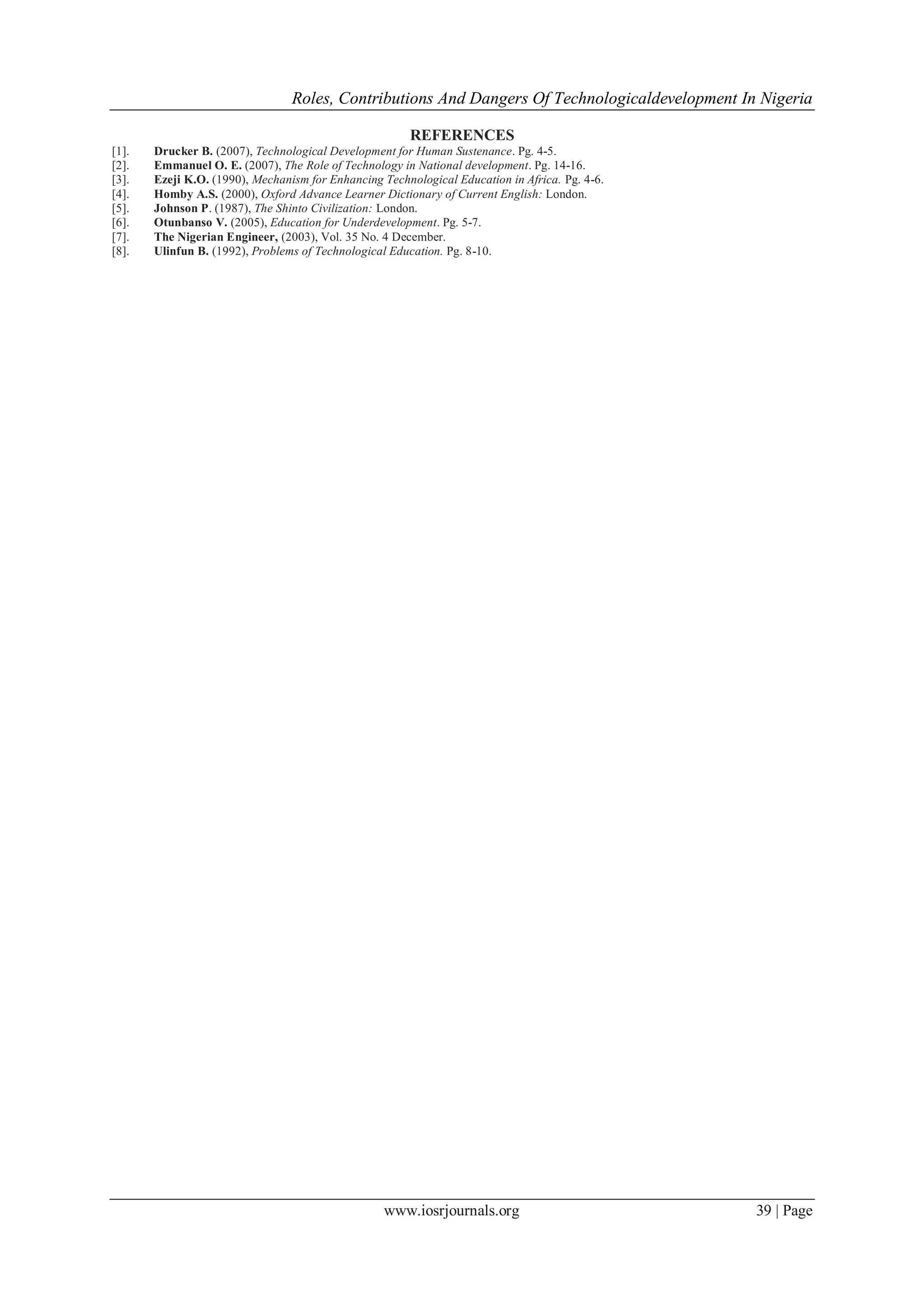 Roles, Contributions And Dangers Of Technologicaldevelopment In Nigeria
www.iosrjournals.org 39 | Page
REFERENCES
[1]. Drucker B. (2007), Technological Development for Human Sustenance. Pg. 4-5.
[2]. Emmanuel O. E. (2007), The Role of Technology in National development. Pg. 14-16.
[3]. Ezeji K.O. (1990), Mechanism for Enhancing Technological Education in Africa. Pg. 4-6.
[4]. Homby A.S. (2000), Oxford Advance Learner Dictionary of Current English: London.
[5]. Johnson P. (1987), The Shinto Civilization: London.
[6]. Otunbanso V. (2005), Education for Underdevelopment. Pg. 5-7.
[7]. The Nigerian Engineer, (2003), Vol. 35 No. 4 December.
[8]. Ulinfun B. (1992), Problems of Technological Education. Pg. 8-10.
 