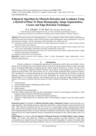 IOSR Journal of Electrical and Electronics Engineering (IOSR-JEEE)
e-ISSN: 2278-1676,p-ISSN: 2320-3331, Volume 6, Issue 6 (Jul. - Aug. 2013), PP 37-44
www.iosrjournals.org
www.iosrjournals.org 37 | Page
Enhanced Algorithm for Obstacle Detection and Avoidance Using
a Hybrid of Plane To Plane Homography, Image Segmentation,
Corner and Edge Detection Techniques
N.A. Ofodile1
, S. M. Sani2
PhD, MSc(Eng), BSc(Hons)Eng
1
(NAF Research and Development Centre, Air Force Institute of Technology, Nigeria)
2
(Department of Electrical and Electronics Engineering, Nigerian Defence Academy, Nigeria)
_____________________________________________________________________________________
Abstract: This paper presents the implementation as well as simulated results of the enhanced algorithm for
obstacle detection and avoidance using a hybrid of plane to plane homography, image segmentation, corner and
edge detection techniques. The key advantages of this algorithm over similar ones are:
(i) elimination of false positives obtained by the image segmentation technique as a result of which obstacle
detection becomes more efficient,
(ii) reduction in the presence of unreliable corners and broken edge lines in high resolution images which may
result in poor homography computation and image segmentation respectively,
(iii) elimination of lack of depth perception hence the system provides and evaluates depth and obstacle height
properly without planar assumptions,
(iv) significant reduction in processing power.
Keywords: obstacle detection and avoidance, plane to plane homography, image segmentation, corner
detection, edge detection.
I. Introduction
Obstacle avoidance is a fundamental requirement for autonomous mobile robots and vehicles. Due to
human error, the obstacles may not be detected on time or the divert signal meant to change a vehicle’s direction
may be interrupted deliberately by jamming and the vehicle could be destroyed as a result. The aim of this
system is to develop an optimized obstacle detection and avoidance system algorithm for use onboard an
unmanned ground vehicle. The system makes use of a camera (image acquisition device) placed on board a
UGV connected to an onboard processing unit. The processing unit will perform the functions of obstacle
detection, avoidance and motor control of the UGV. Specifically, the system will focus on the design and
implementation of the obstacle detection and avoidance based on the processed images obtained from the
cameras. The sensors of obstacle detection systems are built on different technologies. These technologies are
[1]:
i. infrared sensors,
ii. common Radio Detection and Ranging (radar) sensors,
iii. microwave-based radar,
iv. digital cameras,
v. laser detection and ranging (ladar).
Apart from digital cameras and ladar, the other technologies are based on electromagnetic radiations or radio
frequency signals which have the following impairments;
i. reduction in signal quality due to climatic and weather conditions,
ii. reduction in signal quality due to scattering nature of electromagnetic signals as they hit certain material
surfaces.
RostislavGoroshin[2] developed an Obstacle detection using a Monocular Camera focused basically on a
single algorithm. The algorithm processes video data captured by a single monocular camera mounted on the
UGV. They made the assumption that the UGV moves on a locally planar surface, representing the ground
plane. However the monocular camera could not provide and evaluate depth and obstacle height properly due to
lack of depth perception which is common with planar assumptions and multicolor images could not be properly
segmented since the original algorithm focused on segmentation techniques for less colored (single, dual or tri)
images.
SyedurRahman [3] worked on the development of Obstacle Detection for Mobile Robots Using Computer
Vision. The system used Multi-view relations on epipolar geometry and edge detection to find point
correspondences on edges between the images and then uses planar homography to compute the heights along
the contours thereby performing obstacle detection. However, several optimizations need to be made to enhance
 