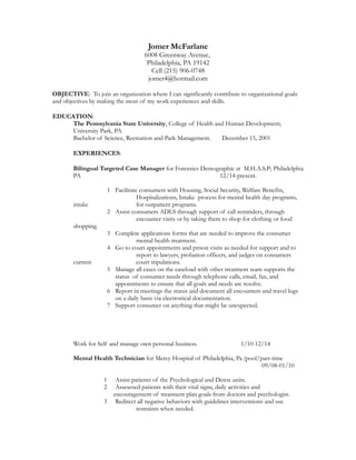 Jomer McFarlane
6008 Greenway Avenue,
Philadelphia, PA 19142
Cell (215) 906-0748
jomer4@hotmail.com
OBJECTIVE: To join an organization where I can significantly contribute to organizational goals
and objectives by making the most of my work experiences and skills.
EDUCATION:
The Pennsylvania State University, College of Health and Human Development;
University Park, PA
Bachelor of Science, Recreation and Park Management. December 15, 2001
EXPERIENCES:
Bilingual Targeted Case Manager for Forensics Demographic at M.H.A.S.P; Philadelphia
PA 12/14-present.
1 Facilitate consumers with Housing, Social Security, Welfare Benefits,
Hospitalizations, Intake process for mental health day programs,
intake for outpatient programs.
2 Assist consumers ADLS through support of call reminders, through
encounter visits or by taking them to shop for clothing or food
shopping.
3 Complete applications forms that are needed to improve the consumer
mental health treatment.
4 Go to court appointments and prison visits as needed for support and to
report to lawyers, probation officers, and judges on consumers
current court stipulations.
5 Manage all cases on the caseload with other treatment team supports the
status of consumer needs through telephone calls, email, fax, and
appointments to ensure that all goals and needs are resolve.
6 Report in meetings the status and document all encounters and travel logs
on a daily basis via electronical documentation.
7 Support consumer on anything that might be unexpected.
Work for Self and manage own personal business. 1/10-12/14
Mental Health Technician for Mercy Hospital of Philadelphia, Pa (pool/part-time
09/08-01/10
1 Assist patients of the Psychological and Detox units.
2 Assesesed patients with their vital signs, daily activities and
encouragement of treatment plan goals from doctors and psychologist.
3 Redirect all negative behaviors with guidelines interventions and use
restraints when needed.
 