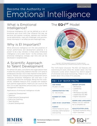 Become the Authority in
Emotional Intelligence
MHS.COM/TAP
The Emotional Intelligence Connection
@eiconnection
What is Emotional
Intelligence?
Emotional Intelligence (EI) can be deﬁned as a set of
emotional and social skills that inﬂuence the way we
perceive and express ourselves, develop and maintain
social relationships, cope with challenges, and use emo-
tional information in an effective and meaningful way.
Why is EI Important?
While emotional intelligence isn’t the sole predictor of
human performance and development potential, it is
proven to be a key indicator in these areas. Emotional
intelligence is not a static factor – to the contrary, one’s
emotional intelligence changes over time and can be
developed in targeted areas.
A Scientiﬁc Approach
to Talent Development
For almost 20 years, consultants and organizations have
trusted the science that underpins the EQ-i 2.0® (and its
predecessor the EQ-i 1.0) to help improve human perfor-
mance. The EQ-i 2.0 is a psychometric assessment which
measures emotional intelligence (EI) and how it can
impact people and the workplace. Being the ﬁrst scien-
tiﬁcally validated measure of EI, coupled with research
from premier organizations, means you can count on the
EQ-i 2.0 to add robustness and accuracy to your talent
management initiatives.
Applications of emotional intelligence include:
• Leadership Development
• Selection
• Organizational Development
• Executive Coaching
• Team Building
• Student Development
Copyright © 2011 Multi-Health Systems Inc. All rights reserved.
Based on the original BarOn EQ-i authored by Reuven Bar-On, copyright 1997.
The EQ-i2.0®
Model
The 1-5-15 factor structure: The EQ-i 2.0 features one
overarching EI score (Total EI), broken down into ﬁve
composite scores which measure ﬁve distinct aspects
of emotional and social functioning. These in turn, are
broken down into a total of 15 subscales.
EQ-i 2.0® QUICK FACTS
AGE RANGE
18 years or older
ADMINISTRATION TIME
15 - 30 minutes
NUMBER OF ITEMS
133
USED IN 60+ COUNTRIES
FORMAT
Online Portal for quick
and easy administration
and scoring
REPORT OPTIONS
• Workplace
• Leadership
• Group
• Workplace EQ 360
• Leadership EQ 360
• Higher Education
NORMS AND LANGUAGES
Please visit our website
for a complete list
QUALIFICATION LEVEL
• B (North America only)
• EQ-i® Certiﬁed
PERFORMANCE
EMOTIONAL & SOCIAL FUNCTIONING
PERFORMANCE
EMOTIONAL & SOCIAL FUNCTIONING
W
ELL-BEIN
G W
ELL-BEING
WELL-BEIN
G
W
ELL-BEING
Emotional
Intelligence
MANAGEMEN
T
STRESS
SELF-EXPRESSION
SELF-PERCEPTION
M
A
KING
DEC
ISION
INTERPERSO
NAL
Optimism
StressTolerance
Flexibility
MANAGEMEN
T
STRESS
P
roblem
S
olving
Real
ity Testing
Im
p
ulse Control
M
A
KING
DEC
ISION
Interpers
onal
Relations
hips
Empath
y
Social Respons
ibility
INTERPERSO
NAL
IndependenceAssertiveness
EmotionalExpressionSELF-EXPRESSION
Self-Awareness
Emotional
Self-Actualization
Self-Regard
SELF-PERCEPTION
 