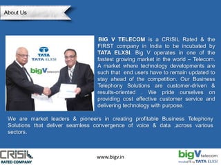 www.bigv.in
BIG V TELECOM is a CRISIL Rated & the
FIRST company in India to be incubated by
TATA ELXSI. Big V operates in one of the
fastest growing market in the world – Telecom.
A market where technology developments are
such that end users have to remain updated to
stay ahead of the competition. Our Business
Telephony Solutions are customer-driven &
results-oriented . We pride ourselves on
providing cost effective customer service and
delivering technology with purpose.
We are market leaders & pioneers in creating profitable Business Telephony
Solutions that deliver seamless convergence of voice & data ,across various
sectors.
About Us
 