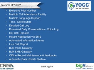 • Exclusive Pilot Number
• Multiple Call Attendance Facility
• Multiple Language Support
• Time / Call Routing
• Detailed Call Log
• Download Daily Conversations - Voice Log
• Hot Call Transfer
• Instant Notification via SMS
• Automated Information Menus
• Live Call Report
• Bulk Voice Gateway
• Bulk SMS Gateway
• Offline Record Maintenance & feedbacks
• Automatic Data Update System
www.bigv.in
Features of YOCC™
 