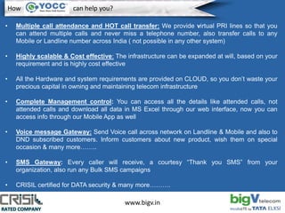 www.bigv.in
• Multiple call attendance and HOT call transfer: We provide virtual PRI lines so that you
can attend multiple calls and never miss a telephone number, also transfer calls to any
Mobile or Landline number across India ( not possible in any other system)
• Highly scalable & Cost effective: The infrastructure can be expanded at will, based on your
requirement and is highly cost effective
• All the Hardware and system requirements are provided on CLOUD, so you don’t waste your
precious capital in owning and maintaining telecom infrastructure
• Complete Management control: You can access all the details like attended calls, not
attended calls and download all data in MS Excel through our web interface, now you can
access info through our Mobile App as well
• Voice message Gateway: Send Voice call across network on Landline & Mobile and also to
DND subscribed customers. Inform customers about new product, wish them on special
occasion & many more……..
• SMS Gateway: Every caller will receive, a courtesy “Thank you SMS” from your
organization, also run any Bulk SMS campaigns
• CRISIL certified for DATA security & many more……….
How can help you?
 