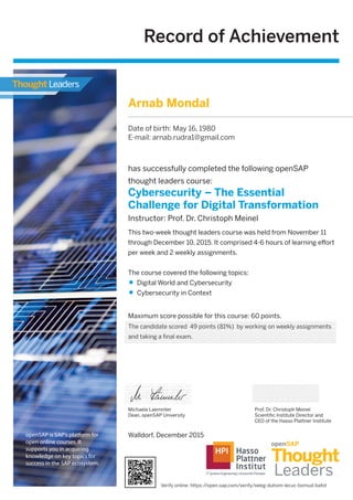 Record of Achievement
Maximum score possible for this course: 60 points.
Michaela Laemmler
Dean, openSAP University
has successfully completed the following openSAP
thought leaders course:
Cybersecurity – The Essential
Challenge for Digital Transformation
Instructor: Prof. Dr. Christoph Meinel
Prof. Dr. Christoph Meinel
Scientiﬁc Institute Director and
CEO of the Hasso Plattner Institute
This two-week thought leaders course was held from November 11
through December 10, 2015. It comprised 4-6 hours of learning eﬀort
per week and 2 weekly assignments.
The course covered the following topics:
Digital World and Cybersecurity
Cybersecurity in Context
openSAP is SAP's platform for
open online courses. It
supports you in acquiring
knowledge on key topics for
success in the SAP ecosystem.
Walldorf, December 2015
Arnab Mondal
Date of birth: May 16, 1980
E-mail: arnab.rudra1@gmail.com
The candidate scored 49 points (81%) by working on weekly assignments
and taking a final exam.
Verify online: https://open.sap.com/verify/xeleg-duhom-lecuc-bomud-bafot
 