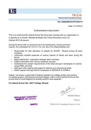 T.E.C.H.
Testclue East Consultancy House
CIN: U80904MP2014PTC032773
Date: 31/12/2014
To whomsoever it may concern
This is to certify that Mr. Adarsh Kumar Rai have been working with our organization in
a capacity as a Joomla / Moodle developer (for Online Education) since 1st
October’2013 till present.
During his tenure with us we found him to be hardworking, sincere and keen
Learner. As a developer for T.E.C.H. Pvt. Ltd. few of his responsibilities are:-
• Responsible for task allocation of website for GGITM , Bhopal among 25 team
members.
• Judiciously handled expenses of various natures of clients and team during the
tenure.
• Salary distribution / calculation between team members.
• Collect Information from various academic sources.
• Understood the content requirements of the client and got it developed on Joomla
using HTML and CSS.
• Help team with creating web pages for testclue.com educational portal.
• Attend regular trainings held for employees on MOODLE & JOOMLA.
Adarsh has shown a great deal of balance between his college studies and working
on testclue project, and learning new technologies, within a short period of time he has
proved that he could diligently & carefully perform work assigned.
For Adarsh Kumar Rai, JNCT College, Bhopal
 
