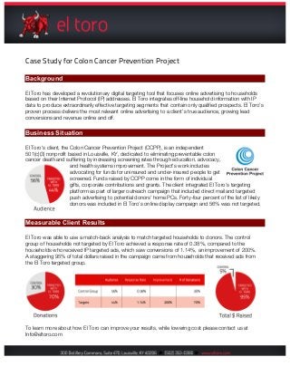 Case Study for Colon Cancer Prevention Project
Background
El Toro has developed a revolutionary digital targeting tool that focuses online advertising to households
based on their Internet Protocol (IP) addresses. El Toro integrates off-line household information with IP
data to produce extraordinarily effective targeting segments that contain only qualified prospects. El Toro’s
proven process delivers the most relevant online advertising to a client’s true audience, growing lead
conversions and revenue online and off.
Business Situation
El Toro's client, the Colon Cancer Prevention Project (CCPP), is an independent
501(c)(3) nonprofit based in Louisville, KY, dedicated to eliminating preventable colon
cancer death and suffering by increasing screening rates through education, advocacy,
and health systems improvement. The Project's work includes
advocating for funds for uninsured and under-insured people to get
screened. Funds raised by CCPP come in the form of individual
gifts, corporate contributions and grants. The client integrated El Toro’s targeting
platform as part of larger outreach campaign that included direct mail and targeted
push advertising to potential donors’ home PCs. Forty-four percent of the list of likely
donors was included in El Toro’s online display campaign and 56% was not targeted.
Measurable Client Results
El Toro was able to use a match-back analysis to match targeted households to donors. The control
group of households not targeted by El Toro achieved a response rate of 0.38%, compared to the
households who received IP targeted ads, which saw conversions of 1.14%, an improvement of 200%.
A staggering 95% of total dollars raised in the campaign came from households that received ads from
the El Toro targeted group.
To learn more about how El Toro can improve your results, while lowering cost please contact us at
Info@eltoro.com
 