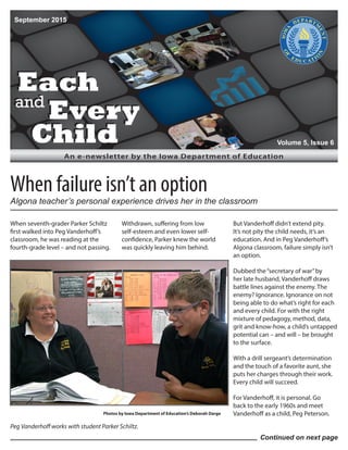 Each
and
Every
Child
Each
and
Every
Child
An e-newsletter by the Iowa Department of Education
When seventh-grader Parker Schiltz
first walked into Peg Vanderhoff’s
classroom, he was reading at the
fourth-grade level – and not passing.
Withdrawn, suffering from low
self-esteem and even lower self-
confidence, Parker knew the world
was quickly leaving him behind.
But Vanderhoff didn’t extend pity.
It’s not pity the child needs, it’s an
education. And in Peg Vanderhoff’s
Algona classroom, failure simply isn’t
an option.
Dubbed the“secretary of war”by
her late husband, Vanderhoff draws
battle lines against the enemy. The
enemy? Ignorance. Ignorance on not
being able to do what’s right for each
and every child. For with the right
mixture of pedagogy, method, data,
grit and know-how, a child’s untapped
potential can – and will – be brought
to the surface.
With a drill sergeant’s determination
and the touch of a favorite aunt, she
puts her charges through their work.
Every child will succeed.
For Vanderhoff, it is personal. Go
back to the early 1960s and meet
Vanderhoff as a child, Peg Peterson.
September 2015
Volume 5, Issue 6
Continued on next page
When failure isn’t an option
Peg Vanderhoff works with student Parker Schiltz.
Photos by Iowa Department of Education’s Deborah Darge
Algona teacher’s personal experience drives her in the classroom
 