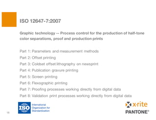 Graphic technology -- Process control for the production of half-tone
color separations, proof and production prints
Part 1: Parameters and measurement methods
Part 2: Offset printing
Part 3: Coldset offset lithography on newsprint
Part 4: Publication gravure printing
Part 5: Screen printing
Part 6: Flexographic printing
Part 7: Proofing processes working directly from digital data
Part 8: Validation print processes working directly from digital data
ISO 12647-7:2007
18
 