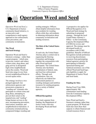 U. S. Department of Justice
Office of Justice Programs
Community Capacity Development Office
Operation Weed and Seed
Operation Weed and Seed, a
U.S. Department of Justice
community-based initiative, is
an innovative and
comprehensive multi-agency
approach to law enforcement,
crime prevention, and
community revitalization.
The Weed
and Seed Strategy
Operation Weed and Seed is
foremost a strategy—rather than
a grant program—which aims
to prevent, control, and reduce
violent crime, drug abuse, and
gang activity in designated
high-crime neighborhoods
across the country. Weed and
Seed sites range in size from
several neighborhood blocks to
several square miles.
The strategy involves a two-
pronged approach: law
enforcement agencies and
prosecutors cooperate in
“weeding out” criminals who
participate in violent crime and
drug abuse, attempting to
prevent their return to the
targeted area; and “seeding”
brings human services to the
area, encompassing prevention,
intervention, treatment, and
neighborhood revitalization. A
community-oriented policing
component bridges weeding and
seeding strategies. Officers
obtain helpful information from
area residents for weeding
efforts while they aid residents
in obtaining information about
community revitalization and
seeding resources.
The Role of the United States
Attorney
At each site, the United States
Attorney plays a central role in
organizing the Steering
Committee and bringing
together the communities with
other Weed and Seed
participants. The United States
Attorney also facilitates
coordination of federal, state,
and local law enforcement
efforts. Through such
coordination, sites can
effectively use federal law
enforcement partners in
weeding strategies and mobilize
resources for seeding programs
from a variety of federal
agencies.
Official Recognition
On a track separate from
funding, the Department of
Justice works with sites
developing Weed and Seed
strategies.
A prospective site applies for
Official Recognition of its
Weed and Seed strategy by
submitting its proposed
strategy—through the local
United States Attorney’s
Office—to the Community
Capacity Development Office
(CCDO) for review and
approval. The strategy must be
developed locally in
accordance with CCDO
guidelines. Benefits of Official
Recognition include preference
in receiving discretionary
resources from participating
federal agencies; priority for
participating in federally-
sponsored training and
technical assistance; use of the
official Weed and Seed logo;
and eligibility to apply for
Department of Justice Weed
and Seed funds.
Funding for Sites
During Fiscal Year 2004,
approximately 300
communities used funding
from the Community Capacity
Development Office.
Since Weed and Seed is
foremost a strategy rather than
a grant program, all Weed and
Seed sites must show their
capacity to obtain financial and
in-kind resources from a
 