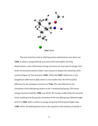 9
15ba’ SAAA
The next transition state in which geometry optimizations were done was
15bb, in which n-propyl chloride was used as the electrophile. For both
diastereomers, some of the lowest energy structures are very close in energy. Four
of the 16 structures noted in Table 3 were chosen to analyze the selectivity of the
reaction (Figure 3). The structures 15bb’’ AASA and 15bb’’ AAAA have a very
insignificant difference in ΔΔH, which is even smaller than the 0.07 kcal/mol
difference for the analogous structures of 15ba. The only difference is the
orientation of the ethyl group relative to the 1-methoxyvinyl group. The lowest
energy structure found for 15bb’ was SA’AA. The energy is affected by the torsional
strain resulting from the gauche orientation of the two alkyl groups (dihedral angle
of 41.4°). 15bb’ AASS is similar in energy, being only 0.03 kcal/mol higher than
15bb’ SA’AA. The defining factor here is the repulsion of the methoxy O and the n-
 