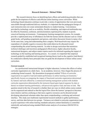 Research Statement – Michael Wilder
My research interests focus on identifying basic effects and underlying principles that can
guide the development of effective and efficient online learning course curriculum. While
technology-based education continues to provide a variety of opportunities that were previously
unavailable through traditional delivery methods, it is important that the pedagogical design of
such instruction does not create unintended obstacles to student learning. Conveniences
provided by technology such as as mobility, flexible scheduling, and improved multimedia may
be offset by frustration, confusion, and disorientation experienced by students in poorly
conceived learning environments. Contemporary learning management systems, for example,
provide a sophisticated array of affordances for both the learner and the educator such as virtual
grade books, self-grading assignments and quizzes, and online discussion forums to name a few.
At the same time, using and understanding these complex, Web-based tools may require the
expenditure of valuable cognitive resources that could otherwise be allocated toward
comprehending the actual learning material. In order to design curriculum that minimizes
technical challenges and maximizes pedagogical effectiveness, higher education faculty,
instructional designers, and subject matter experts need to be informed regarding the impact of
technology on the teaching and learning process. As a result, it is important that empirical
research guided by established and recognized learning theory (such as the cognitive load theory)
be conducted to identify basic principles that can guide the development of future online course
curriculum.
Current research
As a professional instructional designer in higher education, I witness the effects of online
curricular organization on a daily basis. As an academic, however, I have begun the process of
conducting formal research. My dissertation (in progress) entitled “Effects of curricular
organization on cognitive load and student performance in online learning environments,”
specifically focuses on comparing the impact of functional curricular organization (determined
by features and tools offered by a commercial learning management system) with modular
curricular organization (determined by the instructor based upon logical sequence by date or
theme) on student learning performance, self-perceived cognitive load, and time on task. The
question raised in this line of research is whether there are ways in which online course content
can be sequenced and ordered so that the logical flow (from the learners’ perspective) becomes
more intuitive and less confusing so that more cognitive resources can be directed toward
developing educational schemata rather than spent comprehending a confusing and awkward
interface. This study uses traditional experimental research methods to gather performance,
survey, and time data between two groups. Variances not related to curricular organization (such
as prior experience with online learning standards and prior content familiarity) is controlled
statistically and analyzed using standard Multivariate analysis of covariance (MANCOVA)
strategies.
 