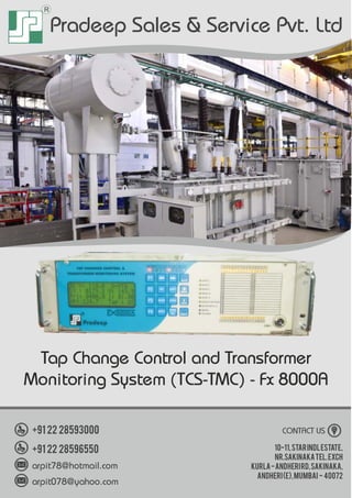 R
Pradeep Sales & Service Pvt. Ltd
10-11,StarIndlEstate,
Nr.SakinakaTel.Exch
Kurla-AndheriRd,Sakinaka,
Andheri(E),Mumbai - 40072
CONTACT US+91 22 28593000
+91 22 28596550
arpit78@hotmail.com
arpit078@yahoo.com
Tap Change Control and Transformer
Monitoring System (TCS-TMC) - Fx 8000A
 